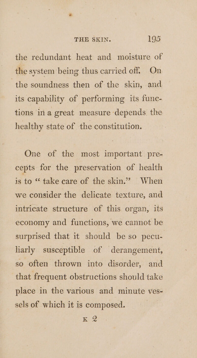 the redundant heat and moisture of the system being thus carried off. On the soundness then of the skin, and its capability of performing its func- tions ina great measure depends the healthy state of the constitution. One of the most important pre- cepts for the preservation of health is to “ take care of the skin.” When we consider the delicate texture, and intricate structure of this organ, its economy and functions, we cannot be surprised that it should be so pecu- liarly susceptible of derangement, so often thrown into disorder, and that frequent obstructions should take place in the various and minute ves- sels of which it is composed. K 2