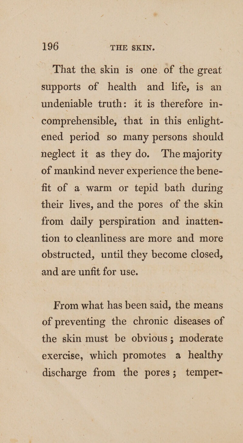That the skin is one of the great supports of health and life, is an undeniable truth: it is therefore in- ’ comprehensible, that in this enlight- ened period so many persons should neglect it as they do. The majority of mankind never experience the bene- fit of a warm or tepid bath during their lives, and the pores of the skin from daily perspiration and inatten- tion to cleanliness are more and more obstructed, until they become closed, and are unfit for use. From what has been said, the means of preventing the chronic diseases of the skin must be obvious; moderate exercise, which promotes a healthy discharge from the pores; temper-