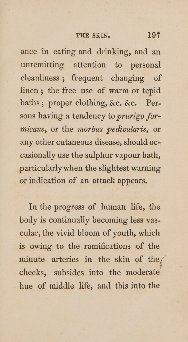 ance in eating and drinking, and an unremitting attention to personal cleanliness ; frequent changing of linen ; the free use of warm or tepid baths; proper clothing, &amp;c. &amp;c. Per- sons having a tendency to prurigo for- micans, or the morbus pedicularis, or any other cutaneous disease, should oc- casionally use the sulphur vapour bath, particularly when the slightest warning or indication of an attack appears. In the progress of human life, the body is continually becoming less vas- cular, the vivid bloom of youth, which is owing to the ramifications of the minute arteries in the skin of they cheeks, subsides into the moderate hue of middle life, and this into the