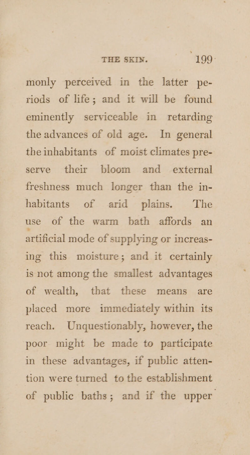 THE SKIN. an 199° monly perceived in the latter pe- riods of life; and it will be found eminently serviceable in retarding the advances of old age. In general the inhabitants of moist climates pre- serve their bloom and_ external freshness much longer than the in- habitants of arid plains. The use of the warm bath affords an artificial mode of supplying or increas- ing this moisture; and it certainly is not among the smallest advantages of wealth, that these means are placed more immediately within its reach. Unquestionably, however, the poor might be made to participate in these advantages, if public atten- tion were turned to the establishment of public baths; and if the upper