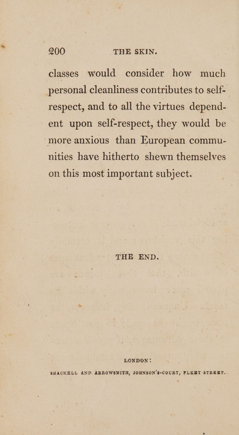 classes would consider how much personal cleanliness contributes to self- respect, and to all the virtues depend- ent upon self-respect, they would be more anxious than European commu- nities have hitherto shewn themselves on this most important subject. THE END. LONDON: SHACKELL AND ARROWSMITH, JOHNSON’S-COURT, FLEET STREET. .