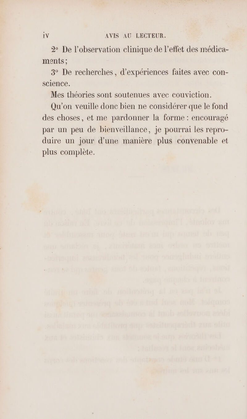 2 De l'observation clinique de l'effet des médica- ments ; 3° De recherches, d'expériences faites avec con- science. Mes théories sont soutenues avec couviction. Qu'on veuille donc bien ne considérer que le fond des choses, et me pardonner la forme : encouragé par un peu de bienveillance, je pourrai les repro- duire un jour d’une manière plus convenable et plus complète.