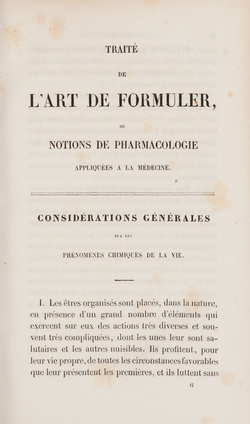 TRAITÉE DE L'ART DE FORMULER, OÙ NOTIONS DE PHARMACOLOGIE APPLIQUÉES À LA MÉDECINE. CONSIDÉRATIONS GÉNÉRALES SUR LHs PHÉNOMENES CHIMIQUES DE LA VIE. 1. Les êtres organisés sont placés, dans la nature, en présence d’un grand nombre d'éléments qui exercent sur eux des actions très diverses et sou- vent très compliquées, dont les unes leur sont sa- lutaires et les autres nuisibles. [ls profitent, pour leur vie propre, de toutes les cheonstances favorables que leur présentent les premières, et ils luttent sans (4