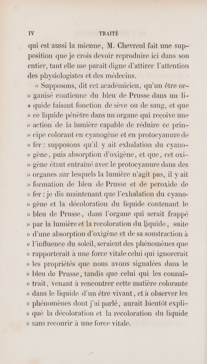 qui est aussi la mienne, M. Chevreul fait une sup- position que je crois devoir reproduire ici dans son entier, tant elle me parait digne d'attirer l'attention des physiologistes et des médecins. « Supposons, dit cet académicien, qu'un être or- » ganisé contienne du bleu de Prusse dans un li- » quide faisant fonction de sève ou de sang, et que » ce liquide pénètre dans un organe qui reçoive une » action de ia lumière capable de réduire ce prin- » cipe colorant en cyanogène et en protocyanure de » fer : supposons qu'il y ait exhalation du cyano- » gène, puis absorption d’oxigène, et que, cet oxi- » gène étant entrainé avec le protocyanure dans des » organes sur lesquels la lumière n’agit pas, il v ait » formation de bleu de Prusse et de peroxide de » fer : je dis maintenant que l’exhalation du eyano- » gène et la décoloration du liquide contenant le » bleu de Prusse, dans l'organe qui serait frappé » par la lumière et la recoloration du liquide, suite » d’une absorption d’oxigène et de sa soustraction à » l'influence du soleil, seraient des phénomènes que » rapporterait à une force vitale celui qui ignorerait » les propriétés que nous avons signalées dans le » bleu de Prusse, tandis que celui qui les connai- » trait, venant à rencontrer cette matière colorante » dans le liquide d’un être vivant , et à observer les » phénomènes dont j'ai parlé, aurait bientôt expli- » qué la décoloration et la recoloration du liquide » sans recourir à une force vitale.