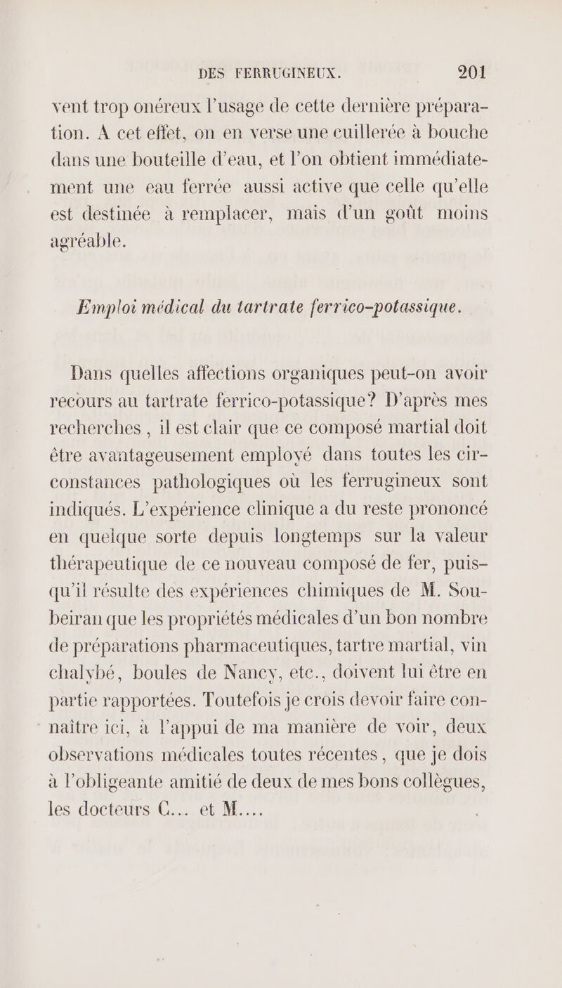 vent trop onéreux l'usage de cette dernière prépara- tion. A cet eflet, on en verse une cuillerée à bouche dans une bouteille d’eau, et l’on obtient immédiate- ment une eau ferrée aussi active que celle qu’elle est destinée à remplacer, mais d'un goût moins agréable. Emploi médical du tartrate ferrico-potassique. Dans quelles affections organiques peut-on avoir recours au tartrate ferrico-potassique? D’après mes recherches , il est clair que ce composé martial doit être avantageusement employé dans toutes les cir- constances pathologiques où les ferrugineux sont indiqués. L'expérience clinique a du reste prononcé en quelque sorte depuis longtemps sur la valeur thérapeutique de ce nouveau composé de fer, puis- qu'il résulte des expériences chimiques de M. Sou- beiran que les propriétés médicales d’un bon nombre de préparations pharmaceutiques, tartre martial, vin chalvbé, boules de Naney, ete., doivent lui être en partie rapportées. Toutefois je crois devoir faire con- ‘naître ici, à l’appui de ma manière de voir, deux observations médicales toutes récentes, que je dois à l’obligeante amitié de deux de mes bons collègues, les doctist er M.