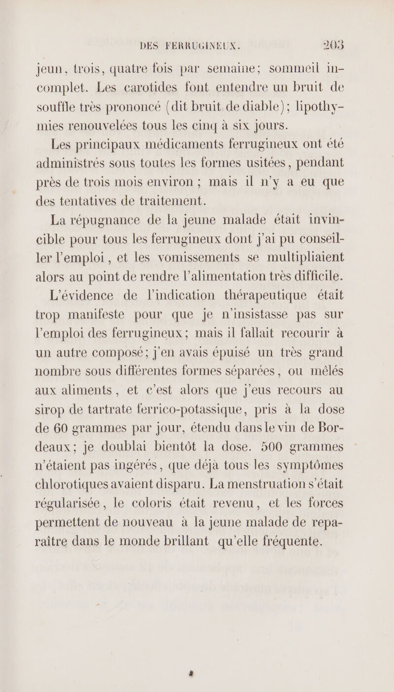 jeun, trois, quatre fois par semaine; sommeil in- complet. Les carotides font entendre un bruit de souffle très prononcé {dit bruit de diable); lipothy- mies renouvelées tous Les cinq à six Jours. Les principaux médicaments ferrugineux ont été administrés sous toutes les formes usitées, pendant près de trois mois environ ; mais 11 n’y à eu que des tentatives de traitement. La répugnance de la jeune malade était invin- cible pour tous les ferrugineux dont j'ai pu conseil- ler l'emploi, et les vomissements se multipliaient alors au point de rendre l'alimentation très difficile. L’évidence de l'indication thérapeutique était trop manifeste pour que je n'insistasse pas sur l'emploi des ferrugineux; mais il fallait recourir à un autre composé; j'en avais épuisé un très grand nombre sous différentes formes séparées, où mêlés aux aliments, et c’est alors que j'eus recours au sirop de tartrate ferrico-potassique, pris à la dose de 60 grammes par jour, étendu dans Le vin de Bor- deaux; je doublai bientôt la dose. 500 grammes n'étaient pas ingérés, que déjà tous les symptômes chlorotiques avaient disparu. La menstruation s'était régularisée, le coloris était revenu, et les forces permettent de nouveau à la jeune malade de repa- raitre dans le monde brillant qu’elle fréquente.