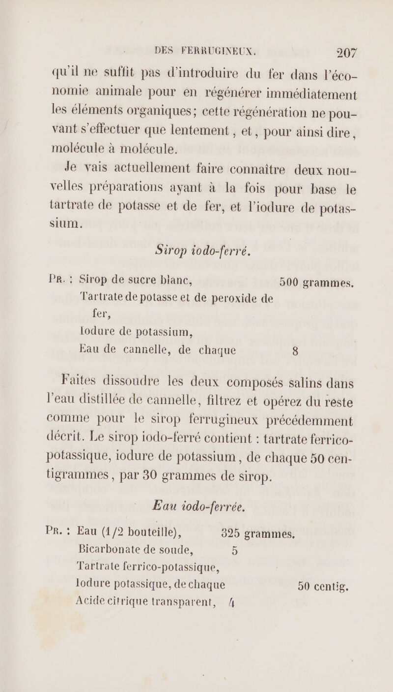 qu'il ne suffit pas d'introduire du fer dans l’éco- nomie animale pour en régénérer immédiatement les éléments organiques; cette régénération ne pou- vant s'effectuer que lentement , et, pour ainsi dire , molécule à molécule. Jde vais actuellement faire connaître deux nou- velles préparations ayant à la fois pour base le tartrate de potasse et de fer, et l'iodure de potas- SIUM. Sirop iodo-ferré. PR. : Sirop de sucre blanc, 900 grammes, Tartrate de potasse et de peroxide de fer, lodure de potassium, Eau de cannelle, de chaque 8 Faites dissoudre les deux composés salins dans l’eau distillée de cannelle, filtrez et opérez du reste comme pour le sirop ferrugineux précédemment décrit. Le sirop iodo-ferré contient : tartrate ferrico- potassique, iodure de potassium , de chaque 50 cen- tigranmes , par 30 grammes de sirop. Eau iodo-ferrée. PR. : Eau (1/2 bouteille), 925 grammes. Bicarbonate de soude, 5 Tartrate ferrico-potassique, lodure potassique, de chaque 90 centig. Acide citrique transparent, 4