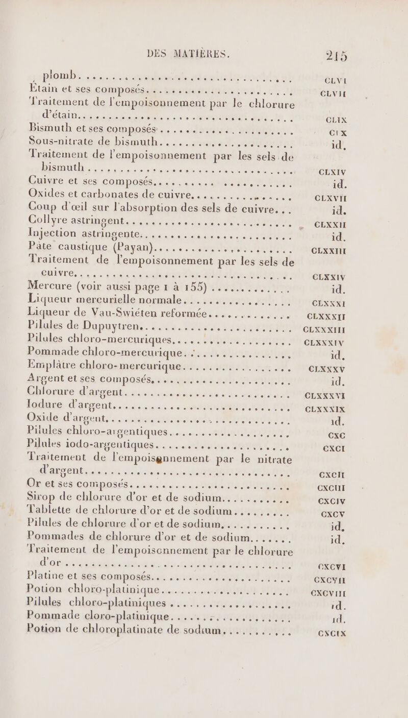 som. aussi niaeraliss dd Etain et ses compos srrammibilunne).u M lraitement de l'empoisonnement par le chlorure dép rRR , ERMOGMER dd Bismuth etses composée... he 20m. Sous-nirate de bis@uth.....suasal 24: Traitement de lempoisonnement par les sels de ISERE RE nn eq ei Cuivre et ses Copa ss 40 Da Oxides et carbonates de cuivre............... Coup d'œil sur l'absorption des sels de cuivre. . Gplyre astipoents sas ee vesec 1. HOUR lujection CRUE US TT RE LL Hate, caustique (Payan}.. . ,+:.4%e0hm/08r, nain Traitement de lempoisonnement par les sels de éMivre,. . soso ode#mdhe MUbales. mi Mercure (voir aussi page 1 à 155) ........, 1. Liqueur mercurielle normale......,......... Liqueur de Vau-Swiéten reformée...,....... Pilules de Dopuytrens. 4444 9 uses Pilules chlorp-mercnriques. ; ... #40 un Pommade chloro-mercurique. :.............,. Emplâtre chloro-mercurique. Ps INTERNE ré SN. Afgent et ss composés, sn ses 220,1 bn Ghlosure d'arent, ssvesenssuu da ss ’ lodsse d'assentssess ss. tours 2 m0 Oxide d'argent spams HU Pilules ehlüro-arsentiques.…......s.#thant me, Pilules iodo-srgentiques.. lui, Seat ne, Traitement de l'empoisgnnement par le nitrate dansante one einter ol ti Onetises composés, ses. 48080 08 NN Sirop de chlorure d’or et de sodium........... Tablette de chlorure d’or et de sodium......... Pilules de chlorure d’or et de sodium. .......... Pommades de chlorure d’or et de sodium....... Traitement de l'empoiscnnement par le chlorure d'onssisnatismosrs ds coudes LE RU Platine etéucomehaéésse vassal. «tome Poten-chlofo-plaunique tu 2j Pilules chloro-platiniques dus rater SU Pommade cloro-platinique. PPT TL TEU NES D Potion de chloroplatinate de sodium. ..,...,,.. CR] *e.- CC CLXIV id. CLXVII id. CEXXII id. CLXXIII w” CLXXIV id. CLXXXI CLXXXIT CLXXXIIT CLXXXIV id, CLXXXV id, CLKXXVI CLXXXIX id. CxXCG ExCI cxeit EXCUT CXCIV CXCV id. id. OXCVI CXCYII CXCVIII 1d. id, CXCIX