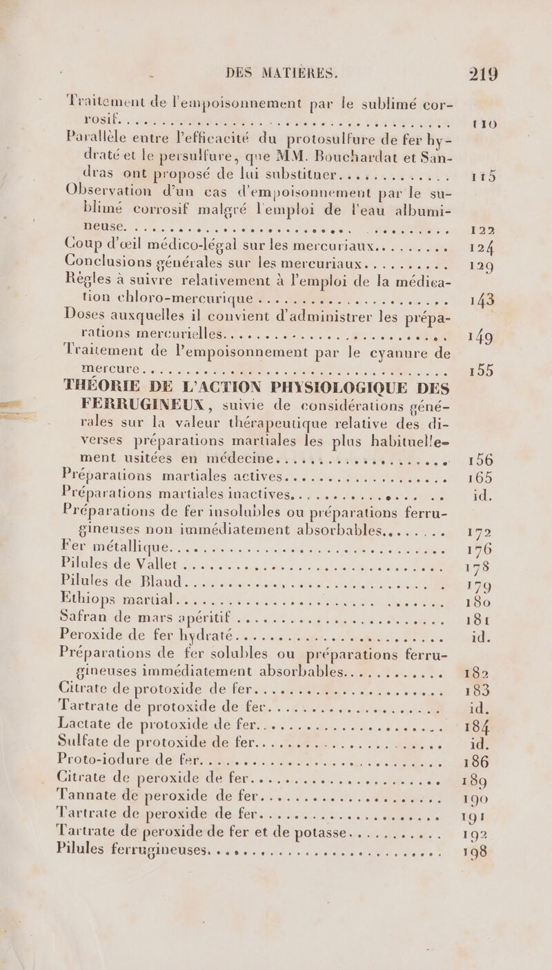 Traitement de lempoisonnement par le sublimé cor- POSIÉs rer der mA | à. DR Es D ELA LA Le Parallèle entre lPefficacité du protosulfure de fer hy- draté et le persulfure, que MM. Bouchardat et San- dras ont proposé de lui substitner...,......... Observation d’un cas d'empoisonnement par le su- blimé corrosif malgré l'emploi de l'eau albumi- TDÉUTROMRERPS PNR NOR de MT 0e Coup d'œil médico-légal sur les mercuriaux....... di: Conclusions générales sur les mercuriaux.......,... Régles à suivre relativement à l'emploi de la médiea- tion chloro-mercurique LÉO Fe Le D POP RE Doses auxquelles il convient d’administrer les prépa- rations mercurlellesets eu OU Traitement de l’empoisonnement par le cyanure de MÉRCUES ecrit ere LOS US RE ; THÉORIE DE L'ACTION PHYSIOLOGIQUE DES FERRUGINEUX , suivie de considérations géné- rales sur la valeur thérapeutique relative des di- verses préparations martiales les plus habituelle ment usitéés ên médecine. 141448.24t 58 UE, 5 Préparations maruales actives Lu sie ee. Préparations martiales inactives.. 0 ue Préparations de fer insolubles ou préparations ferru- gineuses non immédiatement absorbables., ...... For métallique. 21m: ce He SUR SEE 1e A à bules dealer ensure Re LT RARES en RE er ue PE ne Ethiops METAL ER PP ETS ITS I PU Sétrande nas aDeniltiois 0 2 nee St Peroxide de fer-hydraté.2:.....01#7 es ST Préparations de fer solubles ou préparations ferru- gineuses immédiatement absorbables...,....,... Citrate déprotoxider de fers, RER NS rabut Tartrate de protoxide de fer. .... PE EE a M. Lactate de protoxidendé fers re Re NL Sullate de protoxidetle fer... Me... .LuUR :, Proteriodurer de a 2 a ne autre 2 Citrate desberonide dede. Nes le Tannate de pesnaidede tertiaire. RE Tartrate déiperaderde. feu... Tartrate de peroxide de fer et de potasse rh. à. | Pilules Mohuginetses fe ad Re, À UIO