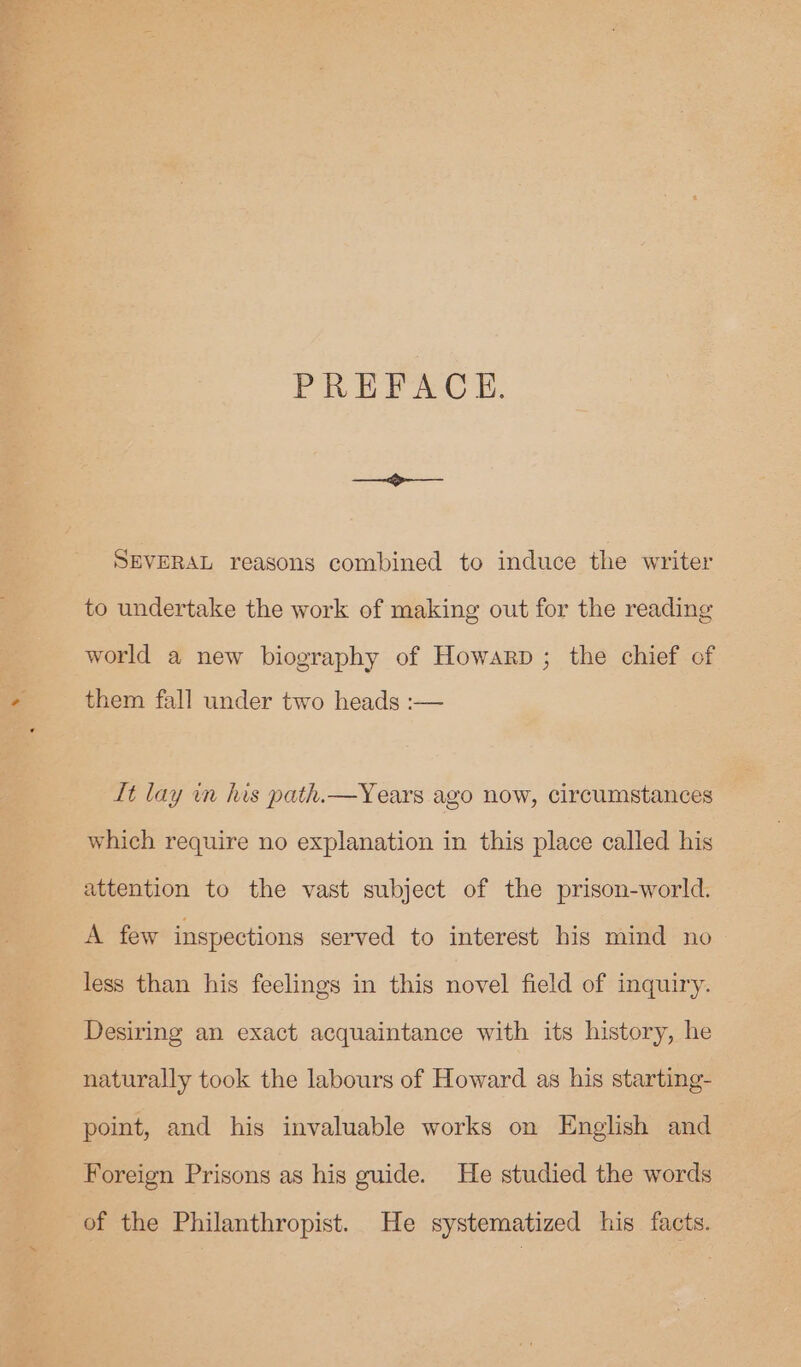 4 Se ©. tae PREFACE. SEVERAL reasons combined to induce the writer to undertake the work of making out for the reading world a new biography of Howarp ; the chief of them fall under two heads :— It lay in his path.—Years ago now, circumstances which require no explanation in this place called his attention to the vast subject of the prison-world. A few inspections served to interest his mind no less than his feelings in this novel field of inquiry. Desiring an exact acquaintance with its history, he naturally took the labours of Howard as his starting- point, and his invaluable works on English and Foreign Prisons as his guide. He studied the words of the Philanthropist. He systematized his facts.