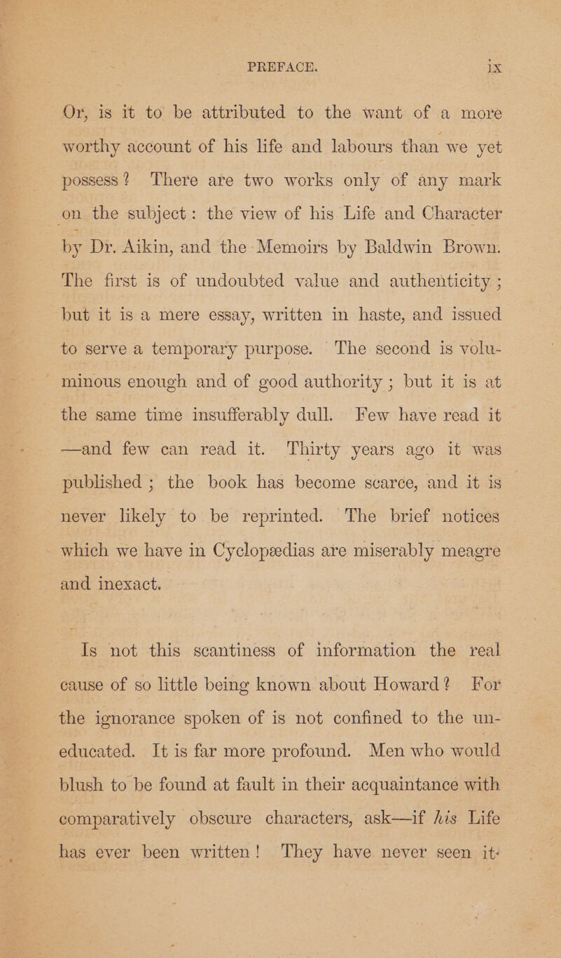 Or, is it to be attributed to the want of a more worthy account of his life and labours than we yet possess? There are two works only of any mark on the subject: the view of his Life and Character by Dr. Aikin, and the Memoirs by Baldwin Brown. The first is of undoubted value and authenticity ; but it is a mere essay, written in haste, and issued to serve a temporary purpose. The second is volu- 3 minous enough and of good authority ; but it is at the same time insufferably dull. Few have read it —and few can read it. Thirty years ago it was published ; the book has become svarce, and it is never likely to be reprinted. The brief notices which we have in Cyclopzedias are miserably meagre and inexact, Ig not this scantiness of information the real ease of so little being known about Howard? For the ignorance spoken of is not confined to the un- educated. It is far more profound. Men who would blush to be found at fault in their acquaintance with : comparatively obscure characters, ask—if his Life has ever been written! They have. never seen it: