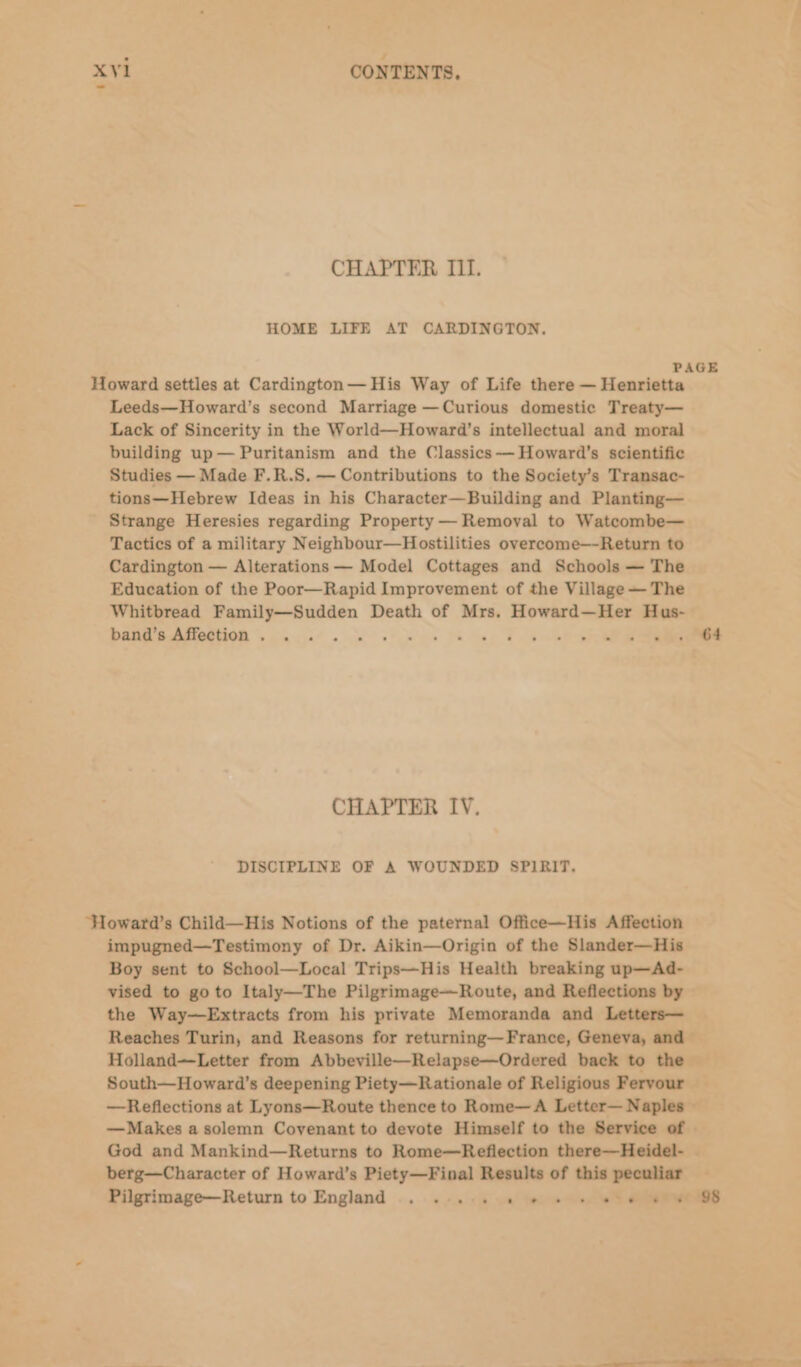 CHAPTER III. HOME LIFE AT CARDINGTON. PAGE Howard settles at Cardington— His Way of Life there — Henrietta Leeds—Howard’s second Marriage —Curious domestic Treaty— Lack of Sincerity in the World—Howard’s intellectual and moral building up— Puritanism and the Classics-——Howard’s scientific Studies — Made F.R.S. — Contributions to the Society’s Transac- tions—Hebrew Ideas in his Character—Building and Planting— Strange Heresies regarding Property — Removal to Watcombe— Tactics of a military Neighbour—Hostilities overeome—-Return to Cardington — Alterations — Model Cottages and Schools — The Education of the Poor—Rapid Improvement of the Village — The Whitbread Sr eeaengeaele Death of Mrs. Howard—Her Hus- band’s Affection. . . sat we See TS cleP ee CHAPTER IV. DISCIPLINE OF A WOUNDED SPIRIT, “Howard’s Child—His Notions of the paternal Office—His Affection impugned—Testimony of Dr. Aikin—Origin of the Slander—His Boy sent to School—Local Trips—His Health breaking up—Ad- vised to goto Italy—The Pilgrimage—Route, and Reflections by the Way—Extracts from his private Memoranda and Letters— Reaches Turin, and Reasons for returning—France, Geneva, and Holland—Letter from Abbeville—Relapse—Ordered back to the South—Howard’s deepening Piety—Rationale of Religious Fervour —Reflections at Lyons—Route thence to Rome—A Letter— Naples —Makes a solemn Covenant to devote Himself to the Service of God and Mankind—Returns to Rome—Reflection there—Heidel- berg—Character of Howard’s Piety—Final Results of this ogsrene Pilgrimage—Return to England . .-... «1 « «» +» » « « « 98