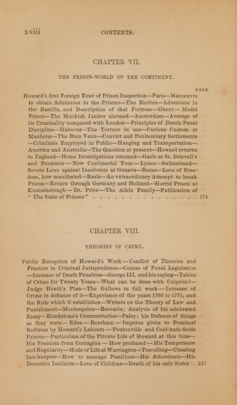 CHAPTER VII. THE PRISON-WORLD OF THE CONTINENT. PAGE Howard’s first Foreign Tour of Prison Inspection—Paris—Manceuyre to obtain Admission to the Prisons—The Bicétre—Adventure in the Bastille, and Description of that Fortress—Ghent — Model Prison—The Monkish Janitor alarmed—Amsterdam—Average of its Criminality compared with London—Principles of Dutch Penal Discipline—Hanover—The Torture in use—Curious Custom at Manheim—The Bien Venu—Convict and Penitentiary Settlements —Criminals Employed in Public—Hanging and Transportation— America and Australia—The Question at present—Howard returns to England—Home Investigations resumed—Gaols at St. Brievell’s and Penzance— New Continental Tour— Lyons—Switzerland— Severe Laws against Insolvents at Geneva—Berne—Love of Free- dom, how manifested—Basle—An extraordinary Attempt to break Prison—Return through Germany and Holland—Horrid Prison at Knaresborough— Dr. Price—The Aikin ee tie of ‘‘ The State of Prisons” . . . . d é on (e074 CHAPTER VIII. THEORIES OF CRIME. Public Reception of Howard’s Work—Conflict of Theories and Practice in Criminal Jurisprudence—Course of Penal Legislation —lIncrease of Death Penalties—George III. and his saying—Tables of Crime for Twenty Years—What can be done with Culprits ?— Judge Heath’s Plan—The Gallows in full work—Increase of Crime in defiance of it—Experience of the years 1760 to 1771, and the Rule which it establishes—Writers on the Theory of Law and Punishment—Montesquieu—Beccaria; Analysis of his celebrated Essay—Blackstone’s Commentaries—Paley ; his Defence of things — as they were — Eden — Bentham — Impetus given to Practical Reforms by Howard’s Labours — Pentonville and Cold-bath-fields Prisons—Particulars of the Private Life of Howard at this time— His Freedom from Contagion — How produced — His Temperance and Regularity— Mode of Life at Warrington—Travelling—Cheating Inn-keepers—How to manage Postilions—His Attendants—His Domestic Instincts—Love of Children—Death of his only Sister . 211