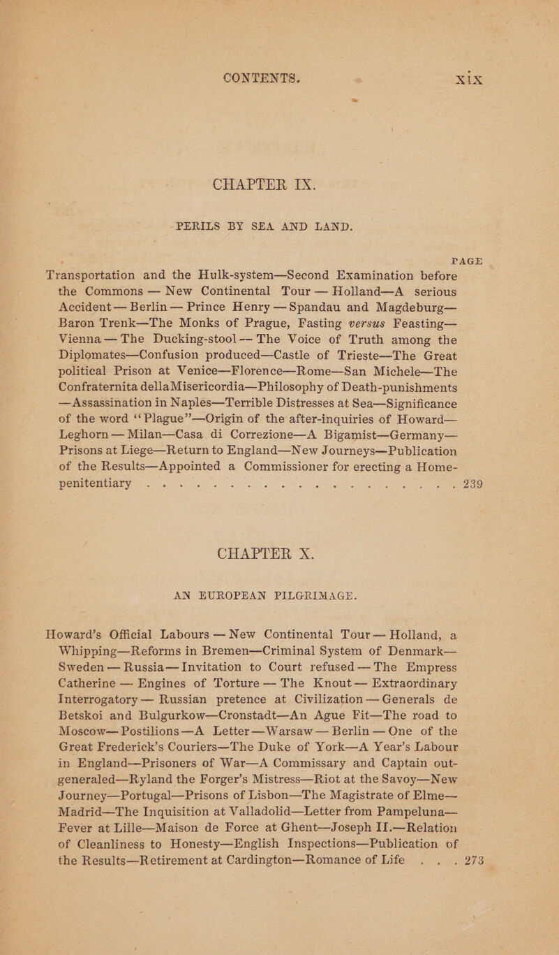 CHAPTER IX. PERILS BY SEA AND LAND. ; PAGE Transportation and the Hulk-system—Second Examination before the Commons — New Continental Tour — Holland—A serious Accident — Berlin — Prince Henry —Spandau and Magdeburg— Baron Trenk—The Monks of Prague, Fasting versus Feasting— Vienna — The Ducking-stool-— The Voice of Truth among the Diplomates—Confusion produced—Castle of Trieste—The Great political Prison at Venice—Florence—Rome—San Michele—The Confraternita della Misericordia— Philosophy of Death-punishments —Assassination in Naples—Terrible Distresses at Sea—Significance of the word ‘‘Plague”—Origin of the after-inquiries of Howard— Leghorn — Milan—Casa di Correzione—A Bigamist—Germany— Prisons at Liege—Return to England—New Journeys—Publication of the Results—Appointed a Commissioner for erecting a Home- penitentiary to co © CHAPTER X. AN EUROPEAN PILGRIMAGE. Howard’s Official Labours —New Continental Tour— Holland, a Whipping—Reforms in Bremen—Criminal System of Denmark— Sweden — Russia— Invitation to Court refused —The Empress Catherine — Engines of Torture — The Knout— Extraordinary Interrogatory — Russian pretence at Civilization— Generals de Betskoi and Bulgurkow—Cronstadt—An Ague Fit—The road to Moscow— Postilions—A Letter —Warsaw — Berlin — One of the Great Frederick’s Couriers—The Duke of York—A Year’s Labour in England—Prisoners of War—A Commissary and Captain out- generaled—Ryland the Forger’s Mistress—Riot at the Savoy—New Journey—Portugal—Prisons of Lisbon—The Magistrate of Elme— Madrid—The Inquisition at Valladolid—Letter from Pampeluna— Fever at Lille—Maison de Force at Ghent—Joseph II.—Relation of Cleanliness to Honesty—English Inspections—Publication of the Results—Retirement at Cardington—Romance of Life . . . 273