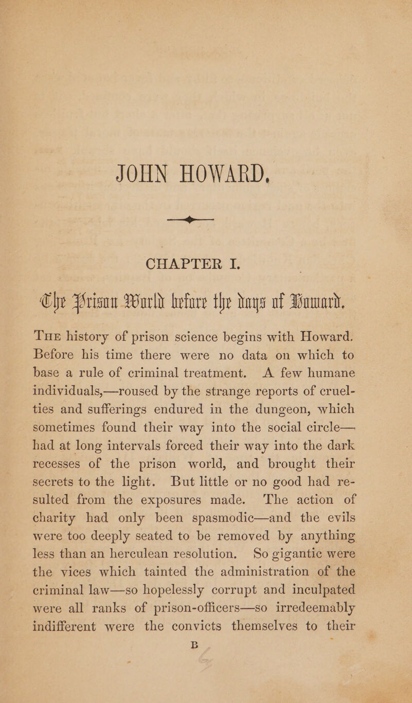 JOHN HOWARD, ia CHAPTER I. Che Wriaow World befare the hays of Wowk, Tue history of prison science begins with Howard. Before his time there were no data on which to base a rule of criminal treatment. A few humane individuals,—roused by the strange reports of cruel- ties and sufferings endured in the dungeon, which sometimes found their way into the social circle— had at long intervals forced their way into the dark recesses of the prison world, and brought their secrets to the light. But little or no good had re- sulted from the exposures made. ‘The action of charity had only been spasmodic—and the evils were too deeply seated to be removed by anything less than an herculean resolution. So gigantic were the vices which tainted the administration of the criminal law—so hopelessly corrupt and inculpated were all ranks of prison-officers—so irredeemably indifferent were the convicts themselves to their B