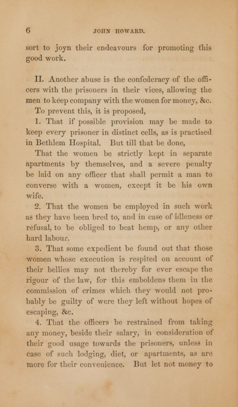 sort to joyn their endeavours for promoting this good work, II. Another abuse is the confederacy of the offi- cers with the prisoners in their vices, allowing the men to keep company with the women for money, &amp;c. To prevent this, it is proposed, 1. That if possible provision may be made to keep every prisoner in distinct cells, as is practised in Bethlem Hospital. But till that be done, That the women be strictly kept in separate apartments by themselves, and a severe penalty be laid on any officer that shall permit a man to converse with a women, except it be his own wife. 2. That the women be employed in such work as they have been bred to, and in case of idleness or refusal, to be obliged to beat hemp, or any other hard labour. 3. That some expedient be found out that those ‘women whose execution is respited on account of their bellies may not thereby for ever escape the rigour of the law, for this emboldens them in the commission of crimes which they would not pro- bably be guilty of were they left without hopes of escaping, &amp;c. 4. That the officers be restrained from taking any money, beside their salary, in consideration of their good usage towards the prisoners, unless in case of such lodging, diet, or apartments, as are more for their convenience. But let not money to