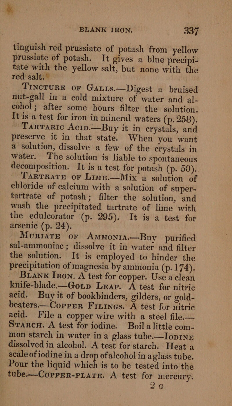 tinguish red prussiate of potash from yellow prussiate of potash. It gives a blue precipi- tate with the yellow salt, but none with the red salt.” TincrurE or Gatus.—Digest a bruised nut-gall in a cold mixture of water and al- cohol; after some hours filter the solution. It is a test for iron in mineral waters (p. 258). Tarraric Acip.—Buy it in crystals, and preserve it in that state. When you want a solution, dissolve a few of the erystals in water. The solution is liable to spontaneous decomposition. It is a test for potash (p. 50). TartTRate or Lime.—Mix a solution of chloride of calcium with a solution of super- tartrate of potash; filter the solution, and wash the precipitated tartrate of lime with the edulcorator (p. 295). It is a test for arsenic (p. 24). Muriate or AmmonrA.—Buy purified sal-ammoniac ; dissolve it in water and filter the solution. It is employed to hinder the precipitation of magnesia by ammonia (p. 174). Buanx Iron. A test for copper. Use a clean knife-blade—Goup Lear. A test for nitric acid. Buy it of bookbinders, gilders, or gold- beaters—Coprrr Finines. A test for nitric acid. File a copper wire with a steel file.— Srarcu. A test for iodine. Boil alittle com- mon starch in water in a glass tube.—IopINE dissolved in alcohol. A test for starch. Heat a scale of iodine in a drop of alcohol in aglass tube. Pour the liquid which is to be tested into the tube.—Corprr-piare. A test for mercury. 2G