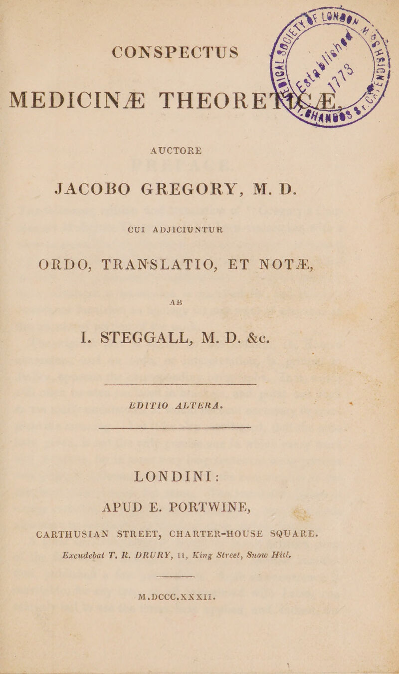 CONSPECTUS MEDICINE THEORE AUCTORE JACOBO GREGORY, M. D. CUI ADJICIUNTUR ORDO, TRANSLATIO, ET NOTA, AB I. STEGGALL, M. D. &c. EDITIO ALTERA. i s LONDINI: APUD E. PORTWINE, CARTHUSIAN STREET, CHARTER-HOUSE SQUARE. Excudebai T. R. DRURY, ii, King Street, Snow Hiit, M.DCCC.XXXII.