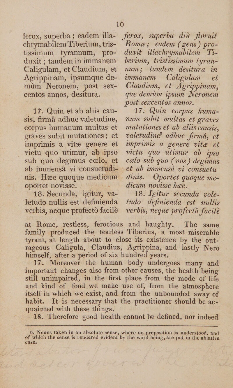 ferox, superba ; eadem illa- chrymabilem Tiberium, tris- tissimum tyrannum, pro- duxit ; tandem in immanem Caligulam, et Claudium, et Agrippinam, ipsumque de- mum Neronem, post sex- centos annos, desitura. 17. Quin et ab aliis cau- sis, firmáà adhuc valetudine, corpus humanum multas et graves subit mutationes; et imprimis a vite genere et victu quo utimur, ab ipso sub quo degimus colo, et ab immensá vi consuetudi- nis. Hsec quoque medicum oportet novisse. - 18. Secunda, igitur, va- letudo nullis est definienda verbis, neque profecto facile feror, superba diu floruit Rome; eadem (gens) pro- duxit illachrymabilem Ti- berium, tristissimum tyran- num; tandem desitura in immanem Caligulam — et Claudium, et Agrippinam, que demum ipsun Neronem post sexcentos annos. 17. Quin corpus huma- num subit multas et graves mutationes et ab aliis causis, valetudine adhuc firmá, et inprimis a genere vite et victu quo utimur ab ipso celo sub quo (nos ) degimus et ab iánmensá vi consuetu dinis. Oportet quoque me- dicum novisse hec. 18. Igitur secunda vole- tudo definienda est nullis verbis, neque profectd facile The same family produced the tearless Tiberius, a most miserable tyrant, at length about to close its existence by the out- rageous Caligula, Claudius, Agrippina, and lastly Nero himself, after a period of six hundred years. 17. Moreover the human body undergoes many and important changes also from other causes, the health being still unimpaired, in the first place from the mode of life and kind of food we make use of, from the atmosphere itself in which we exist, and from the unbounded sway of habit. It is necessary that the practitioner should be ac- quainted with these things. 18. Therefore good health cannot be defined, nor indeed 9. Nouns taken in an absolute sense, where no preposition is understood, and of which the sense is rendered evident by the word being, are put in the ablative Cases