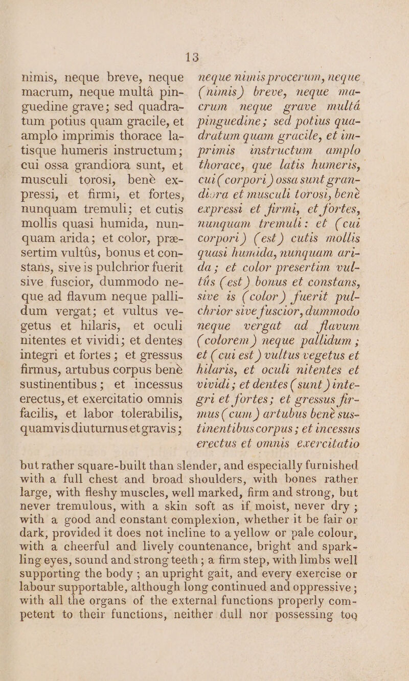 nimis, neque breve, neque macrum, neque multà pin- guedine grave; sed quadra- tum potius quam gracile, et amplo imprimis thorace la- tisque humeris instructum; cui ossa grandiora sunt, et musculi torosi, bené ex- pressi, et firmi, et fortes, nunquam tremuli; et cutis mollis quasi humida, nun- quam arida; et color, pre- sertim vultüs, bonus et con- stans, siveis pulchrior fuerit sive fuscior, dummodo ne- que ad flavum neque palli- dum vergat; et vultus ve- getus et hilaris, et oculi nitentes et vividi; et dentes integri et fortes; et gressus firmus, artubus corpus bene sustinentibus; et incessus erectus, et exercitatio omnis facilis, et labor tolerabilis, quamvis diuturnus et gravis ; neque nimis procerum, neque . (nimis) breve, neque ma- crum meque grave multá pinguedine; sed potius qua- dratum quam gracile, et un- primis instructum | amplo thorace, que latis humeris, cui ( corpori ) ossa sunt gran- diora et musculi torosi, bene expressi et firmi, et fortes, nunquam tremuli: et (cue corpori) (est) cutis mollis quasi humida, nunquam ari- da; et color presertim vul- tis (est) bonus et constans, sive is (color) fuerit pul- chrior sive fuscior, dummodo neque vergat ad flavum ( colorem ) neque pallidum ; et (cut est ) vultus vegetus et hilaris, et oculi nitentes et vividi; et dentes ( sunt ) inte- gri et fortes; et gressus fir- mus (cum ) artubus bene sus- tinentibus corpus ; et incessus erectus et omnis exercitatio but rather square-built than slender, and especially furnished with a full chest and broad shoulders, with bones rather large, with fleshy muscles, well marked, firm and strong, but never tremulous, with a skin soft as if moist, never dry ; with a good and constant complexion, whether it be fair or dark, provided it does not incline to a yellow or pale colour, with a cheerful and lively countenance, bright and spark- ling eyes, sound and strong teeth ; a firm step, with limbs well supporting the body ; an upright gait, and every exercise or labour supportable, although long continued and oppressive ; with all the organs of the external functions properly com- petent to their functions, neither dull nor possessing tog