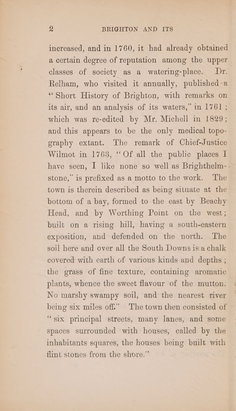 increased, and in 1760, it had already obtained a certain degree of reputation among the upper classes of society as a watering-place. Dr. Relham, who visited it annually, published-a ‘Short History of Brighton, with remarks on its air, and an analysis of its waters, in 1761 ; which was re-edited by Mr. Michell in 1829; and this appears to be the only medical topo- graphy extant. The remark of Chief-Justice Wilmot in 1763, “Of all the public places I stone, is prefixed as a motto to the work. The town is therein described as being situate at the bottom of a bay, formed to the east by Beachy Head, and by Worthing Point on the west; built on a rising hill, having a south-eastern exposition, and defended on the north. The soil here and over all the South Downs is a chalk covered with earth of various kinds and depths ; the grass of fine texture, containing aromatic plants, whence the sweet flavour of the mutton. No marshy swampy soil, and the nearest river being six miles off.” The town then consisted of “six principal streets, many lanes, and some spaces surrounded with houses, called by the inhabitants squares, the houses being built with flint stones from the shore.”