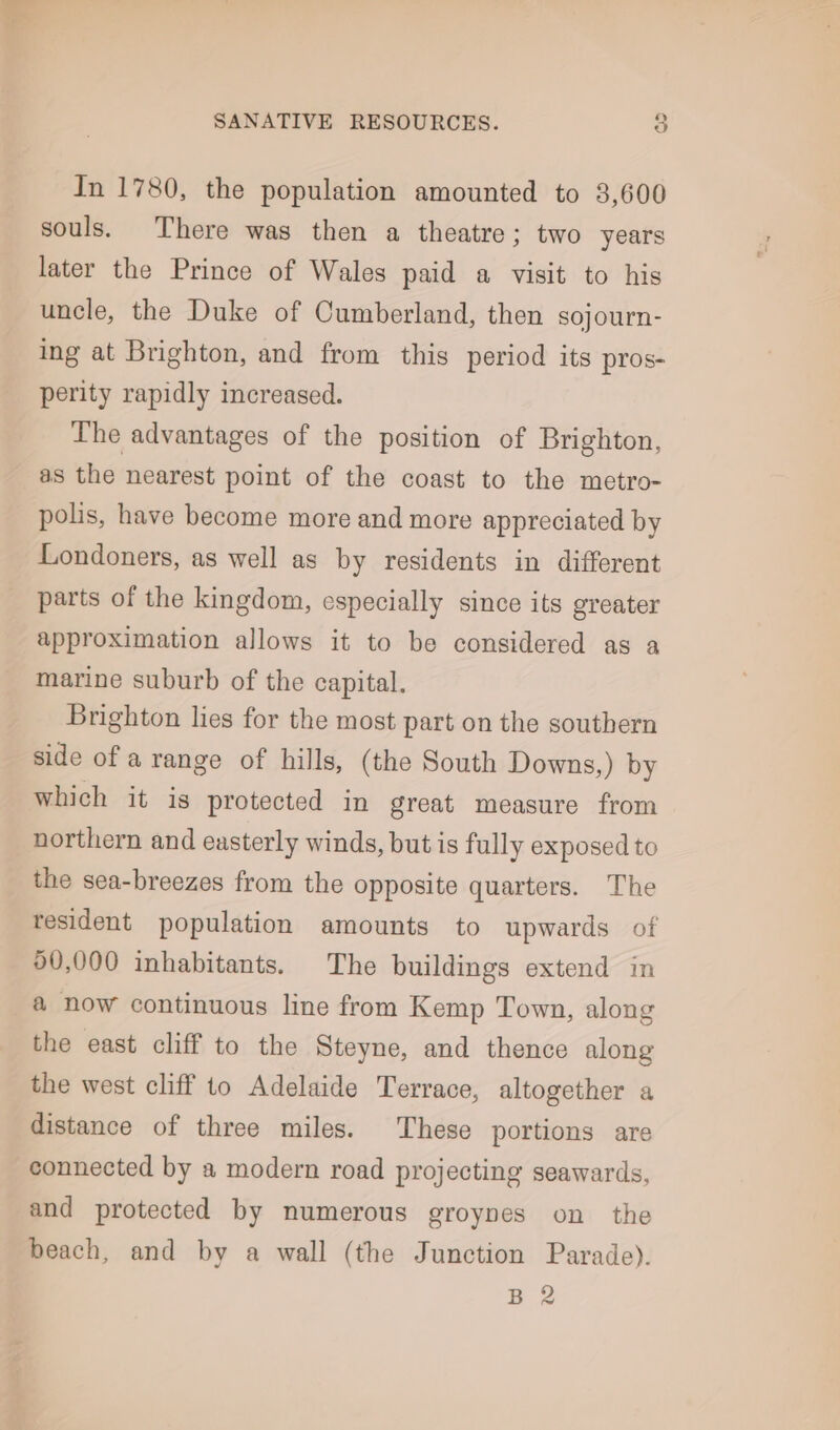 In 1780, the population amounted to 3,600 souls. There was then a theatre; two years later the Prince of Wales paid a visit to his uncle, the Duke of Cumberland, then sojourn- ing at Brighton, and from this period its pros- perity rapidly increased. The advantages of the position of Brighton, as the nearest point of the coast to the metro- polis, have become more and more appreciated by Londoners, as well as by residents in different parts of the kingdom, especially since its greater approximation allows it to be considered as a marine suburb of the capital. Brighton lies for the most part on the southern side of a range of hills, (the South Downs,) by which it is protected in great measure from northern and easterly winds, but is fully exposed to the sea-breezes from the opposite quarters. The resident population amounts to upwards of 90,000 inhabitants. The buildings extend in a now continuous line from Kemp Town, along the east cliff to the Steyne, and thence along the west cliff to Adelaide Terrace, altogether a distance of three miles. These portions are connected by a modern road projecting seawards, and protected by numerous groynes on the beach, and by a wall (the Junction Parade). B 2