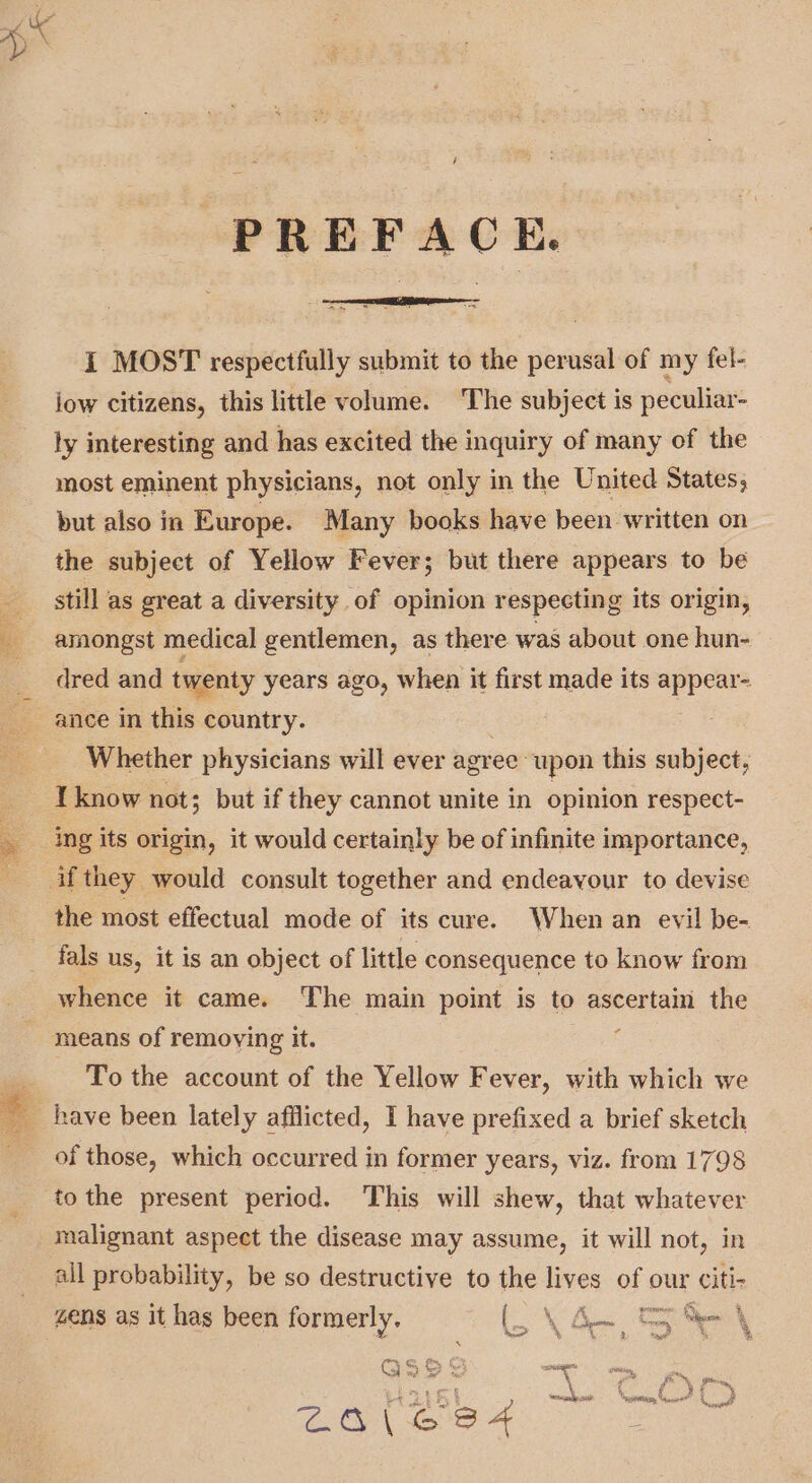 r PREFACE. I MOST respectfully submit to the perusal of my fel- iow citizens, this little volume. The subject is peculiar- ly interesting and has excited the inquiry of many of the most eminent physicians, not only in the United States, but also in Europe. Many books have been written on the subject of Yellow Fever; but there appears to be still as great a diversity of opinion respecting its origin, amongst medical gentlemen, as there was about one hun- » dred and twenty years ago, when it first made its appear- ance in this country. ee Whether physicians will ever agree upon this subject, I know not; but if they cannot unite in opinion respect- ing its origin, it would certainly be of infinite importance, the most effectual mode of its cure. When an evil be- fals us, it is an object of little consequence to know from whence it came. The main point is to ascertain the means of removing it. To the account of the Yellow Fever, with which we of those, which occurred in former years, viz. from 1798 to the present period. This will shew, that whatever all probability, be so destructive to the lives of our citi- zens as it has been formerly, (Yo Ste \