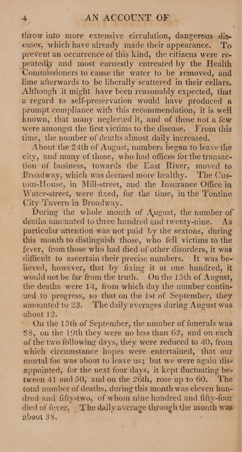 throw into more extensive circulation, dangerous dis» ‘eases, which have already made their appearance. To prevent an occurrence of this kind, the citizens were re- peatediy and most earnestly entreated by the Health. ‘Commissioners to cause the water to be removed, and lime afterwards to be liberally scattered in their cellars, : Although it might have been reasonably expected, that a regard to self-preservation would have produced a prompt compliance with this recommendation, it is well known, that many neglected it, and of those not a few were amongst the first victims to the disease. From this time, the number of deaths almost daily increased. About the 24th of August, numbers began to leave the city, and many of those, who had offices for the transac- tion of business, towards the East River, moved to Broadway, which was deemed more healthy. The Cus- tom-House, in Mill-street, and the Insurance Office in — Water-street, were fixed, for the time, in the Tontine City ‘Tavern in Br oadway. During the whole month of August, the hitter &lt; deaths amcunted to three hundred and twenty-nine. As particular attention was not paid by the sextons, during this month to distinguish those, who fell victims to the fever, from those who had died of other disorders, it was difficult to ascertain their precise numbers. It was be= — lieved, however, that by fixing it at one hundred, it would not be far from the truth. On the 15th of August, the deaths were 14, from which day the number contin- ued to progress, so that on the Ist of September, they amounted to 23. The daily averages during August was. about 12. ~ - On the 15th of September, the number of funerals was 88, on the 19th they were no less than 63, and on each of the two followme days, they were reduced to 40, from which circumstance hopes were entertained, that our mortal foe was about to leave us; but we were again dis- appointed, for the next four days, it kept fluctuating be- tween 41 and 50, and on the 26th, rose up to 60. “The total number of deaths, during this month was eleven hun- dred and fifty-two, of whom nine hundred and fifty-four _ died of fever, ‘The daily average through the month was about 38. — :