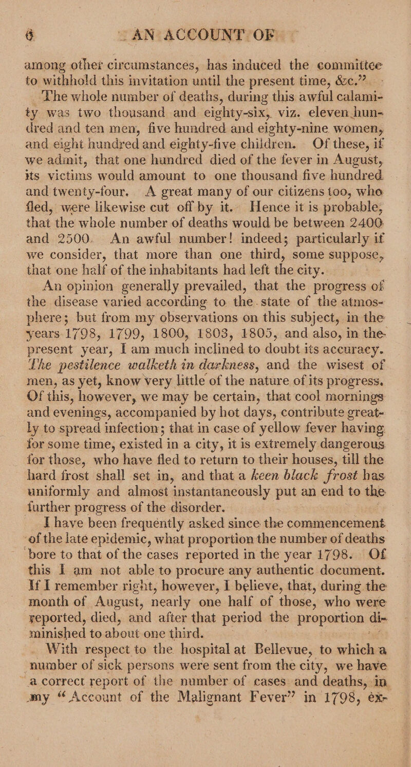 among other circumstances, has induced the committee to withhold this invitation until the present time, &amp;c.” The whole number of deaths, during this awful calami- ty was two thousand and eighty-six, viz. eleven_hun- dred and ten men, five hundred and eighty-nine women, and eight hundred and eighty-five children. Of these, if we admit, that one hundred died of the fever in August, #ts victims would amount to one thousand five hundred and twenty-four. A great many of our citizens too, who fled, were likewise cut off by it. Hence it is probable, that the whole number of deaths would be between 2400 and 2500. An awful number! indeed; particularly if we consider, that more than one third, some suppose, that one half of the inhabitants had left the city. An opinion generally prevailed, that the progress of the disease varied according to the.state of the atmos- phere; but from my observations on this subject, in the years 1798, 1799, 1800, 1803, 1805, and also, in the. present year, [ am much inclined to doubt its accuracy. Lhe pestilence watketh in darkness, and the wisest of men, as yet, know very little of the nature of its progress. Of this, however, we may be certain, that cool mornings and evenings, accompanied by hot days, contribute great- ly to spread infection; that in case of yellow fever having for some time, existed i in a city, it is extremely dangerous for those, who have fled to return to their houses, till the hard frost shall set in, and that a keen black frost has uniformly and almost instantaneously put an end to the further progress of the disorder. I have been frequently asked since the commencement of the late epidemic, what proportion the number of deaths bore to that of the cases reported in the year 1798. Of this I am not able to procure any authentic document. if I remember right, however, I believe, that, during the month of August, nearly one half of those, who were yeported, died, and after that period the proportion di- minished to about-one thirds: With respect to the hospital at Bellevue, to shied number of sick persons were sent from the city, we have “a correct report of the number of cases and deaths, in amy “Account of the Malignant Fever” in 1798, ex-