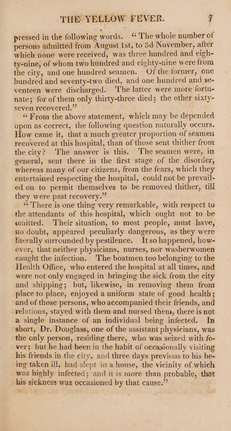 pressed in the following words. “The whole number of persons admitted from August ist, to 3d November, after which none were received, was three hundred and eigh- ty-nine; of whom two hundred and eighty-nine were from the city, and one hundred seamen. Of the former, one hundred and seventy-two died, and one hundred and se- venteen were discharged. ‘The latter were more fortu- nate; for of them only thirty-three died; the other sixty- seven recovered.” BE ad “From the above statement, which may be depended upon as correct, the following question naturally occurs. How came it, that a much greater proportion of seamen recovered at this hospital, than of those sent thither from the city? The answer is this. The seamen were, in general, sent there in the first stage of the disorder, whereas many of our citizens, from the fears, which they entertained respecting the hospital, could not be prevail- ed on to permit themselves to be removed thither, till they were past recovery.” : ‘“‘ There is one thing very remarkable, with respect to. the attendants of this hospital, which ought not to be ornitted. Their situation, to most people, must have, no doubt, appeared peculiarly dangerous, as they were literally surrounded by pestilence. It so happened, how- ever, that neither physicians, nurses, nor washerwomen caught the infection. The boatmen too belonging to the Health Office, who entered the hospital at all times, and were not only engaged in bringing the sick from the city and shipping; but, likewise, in removing them from place to place, enjoyed a uniform state of good health; and of those persons, who accompanied their friends, and relations, stayed with them and nursed them, there is not. a single instance of an individual being infected. In ‘short, Dr. Douglass, one of the assistant physicians, was the only person, residing there, who was seized with fe- vers but he had been in the habit of occasionally visiting his friends in the city, and three days previous to his be- ing taken ill, had slept in a house, the vicinity of which was highly infected; and it is more than probable, that his sickness was occasioned by that cause.” ! ion oe