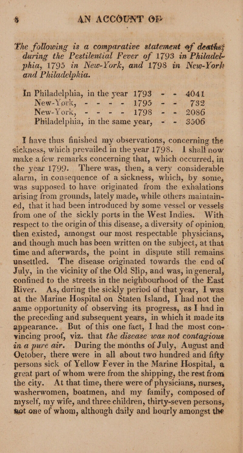 Fhe following is a comparative statement of deat: _ during the Pestileniial Fever of 1793 im Philadel- phia, 1795 in New-York, and 1798 in New-York and Philadelphia. sea In Philadelphia, in the year 1793 - - 4041 New-York, - - = - 1795 - = 732 New-York, - - - - 1798 - = 2086 Philadelphia, in the same year, - - 3506 I have thus finished my observations, concerning the sickness, which prevailed. in the year 1798. I shall now make a few remarks concerning that, which occurred, ia the year 1799. ‘There was, then, a very considerable alarm, in consequence of a sickness, which, by some, was supposed to have originated from the exhalations arising from grounds, lately made, while others maintain- ed, that it had been introduced by some vessel or vessels from one of the sickly ports in the West Indies. With respect to the origin of this disease, a diversity of opinion, then existed, amongst our most respectable physicians, and though much has been written on the subject, at that time and afterwards, the point in dispute still remains unsettled. The disease originated towards the end of July, in the vicinity of the Old Slip, and was, in general, confined to the streets in the neighbourhood of the East River. As, during the sickly period of that year, I was at the Marine Hospital on Staten Island, I had not the same opportunity of observing its progress, as I had in the preceding and subsequent years, in which it made its appearance.. But of this one fact, I had the most cons: vincing proof, viz. that the disease was not contagious ina pure air. During the months of July, August and October, there were in all about two hundred and fifty persons sick of Yellow Fever in the Marine Hospital, a great part of whom were from the shipping, the rest from the city. At that time, there were of physicians, nurses, washerwomen, boatmen, ahd my family, composed of myself, my wife, and three children, thirty-seven persons, het one of whom, although daily and hourly amongst the