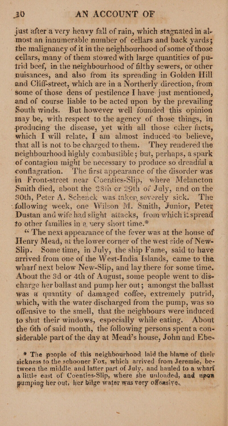 just after a very heavy fall of rain, which stagnated in al- most an innumerable number of cellars and back yards; the malignancy of it in the neighbourhood of some of those cellars, many of them stowed with large quantities of pu- trid beef, in the neighbourhood of filthy sewers, or other nuisances, and also from its spreading in Golden Hill and Ciiff-street, which are in a Northerly direction, from some of those dens of pestilence I have: just mentioned, and of course liable to be acted upon by the prevailing South winds. But however well founded this opinion may be, with respect to the agency of those things, in producing the disease, yet with all those ciher facts, which I will relate, I am almost induced ‘to believe, that all is not tobe charged tothem. They rendered the neighbourhood highly combustible; but, perhaps, a spark of contagion might be necessary to produce so dreadful a conflagration. ‘The first appearance of the disorder was in Front-street near Coenties-Slip, where Melancton Smith died, ebout the 28th cr 29th of July, and on the 30th, Peter A. Schenck was taken, seve rely sick. The : following week, one Wilson M. Smith, Junior, Peter Dustan and wife had slight attacks, from which it spread to other families in a, very short time.* “ The next appear vance of the fever was at the house of Henry Mead, at the lower corner of the west side of New- Slip. Some time, in July, the ship Fame, said to have arrived from one of the West-India Islands, came to the wharf next belew New-Slip, and lay there for some time. About the 3d or 4th of August, some people went to dis- - charge her ballast and pump her out; amongst the ballast was a quantity of damaged coffee, extremely putrid, which, with the water discharged from the pump, was so offensive to the smell, that the neighbours were induced fo shut their windows, especially while eating. About - the 6th of said month, the following persons spent a con- siderable part of the day at Mead’s house, John and Ebe- * The people of this neighbourhood laid the blame of their sickness to the schooner Fox, which arrived from Jeremie, be- tween the middle and latter part of July, and hauled to a wharf alittle east of Coenties-Slip, where she unloaded, and ape? pumping her out, her bilge water was very offdnsive,