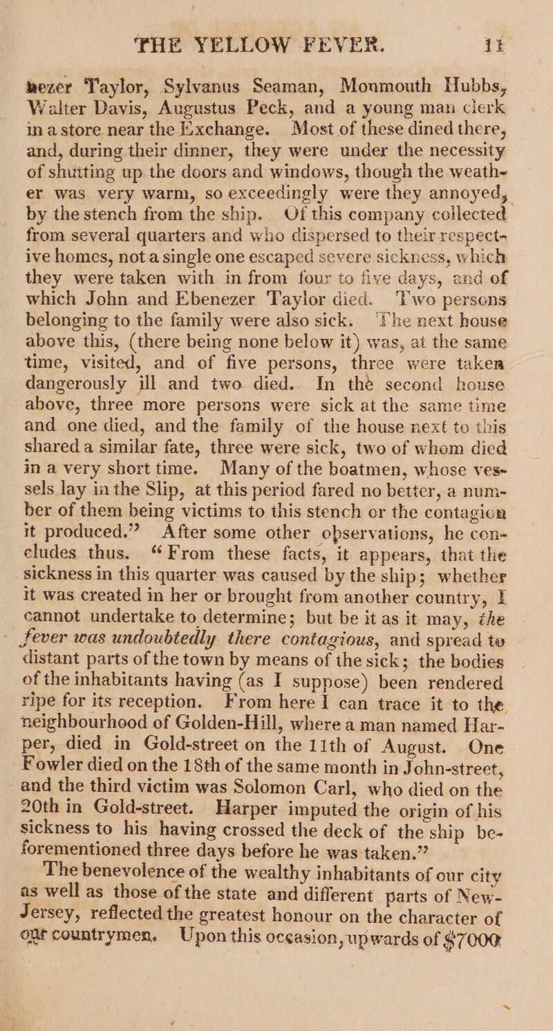 wezer Taylor, Sylvanus Seaman, Monmouth Hubbs, Walter Davis, Augustus Peck, and a young man clerk inastore near the Exchange. Most of these dined there, and, during their dinner, they were under the necessity of shutting up the doors and windows, though the weath- er was very warm, so exceedingly were they annoyed, by the stench from the ship. Of this company collected from several quarters and who dispersed to their respect- ive homes, nota single one escaped severe sickness, which they were taken with in from four to five days, and of which John and Ebenezer Taylor died. ‘Two persons belonging to the family were also sick. ‘The next house above this, (there being none below it) was, at the same time, visited, and of five persons, three were taken dangerously ill and two died. In the second house above, three more persons were sick at the same time and one died, and the family of the house next to this shared a similar fate, three were sick, two of whom died in a very short time. Many of the boatmen, whose ves~ sels lay in the Slip, at this period fared no better, a num- ber of them being victims to this stench or the contagion it produced.” After some other observations, he con- cludes thus. “From these facts, it appears, that the sickness in this quarter was caused by the ship; whether it was created in her or brought from another country, I cannot undertake to determine; but be it as it may, the Sever was undoubtedly there contagious, and spread te distant parts of the town by means of the sick; the bodies of the inhabitants having (as I suppose) been rendered ripe for its reception. From here I can trace it to the neighbourhood of Golden-Hill, where a man named Har- per, died in Gold-street on the 11th of August. One Fowler died on the 18th of the same month in John-street, - and the third victim was Solomon Carl, who died on the 20th in Gold-street. Harper imputed the origin of his sickness to his having crossed the deck of the ship be- forementioned three days before he was taken.” ‘The benevolence of the wealthy inhabitants of our city as well as those of the state and different parts of New- Jersey, reflected the greatest honour on the character of ont countrymen. Upon this occasion, upwards of $7000