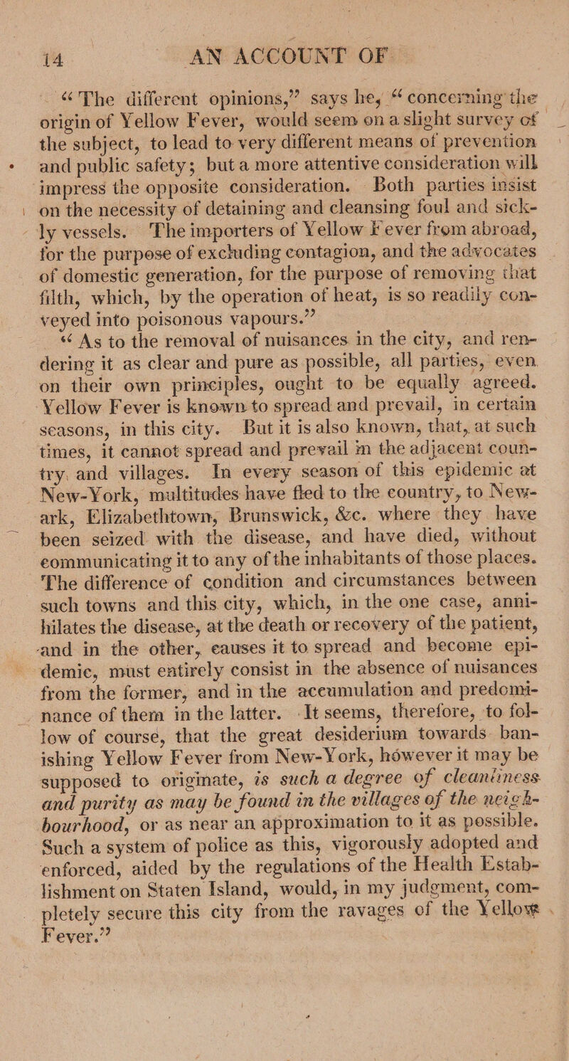 ‘The different opinions,” says he, “ concerning the origin of Yellow Fever, would seem ona slight survey of the subject, to lead to very different means of prevention and public safety; but a more attentive consideration will impress the opposite consideration. Both parties insist on the necessity of detaining and cleansing foul and sick- ly vessels. The importers of Yellow fever from abroad, for the purpose of excluding contagion, and the advocates of domestic generation, for the purpose of removing that filth, which, by the operation of heat, is so readily con- veyed into poisonous vapours.” &lt;&lt; As to the removal of nuisances in the city, and ren- dering it as clear and pure as possible, all parties, even on their own principles, ought to be equally agreed. Yellow Fever is known to spread and prevail, in certain seasons, in this city. But it is also known, that, at such times, it cannot spread and prevail m the adjacent coun- try. and villages. In every season of this epidemic at New-York, multitudes have fled to the country, to New- ark, Elizabethtown, Brunswick, &amp;c. where they have been seized with the disease, and have died, without communicating it to any of the inhabitants of those places. The difference of condition and circumstances between such towns and this. city, which, in the one case, anni- hilates the disease, at the death or recovery of the patient, demic, must entirely consist in the absence of nuisances from the former, and in the accumulation and predomi- low of course, that the great desiderium towards. ban- ishing Yellow Fever from New-York, however it may be supposed to originate, is such a degree of cleantiness. and purity as may be found in the villages of the neigh- bourhood, or as near an approximation to it as possible. Such a system of police as this, vigorously adopted and enforced, aided by the regulations of the Health Estab- lishment on Staten Island, would, in my judgment, com- pletely secure this city from the ravages of the Yellow . Fever.”