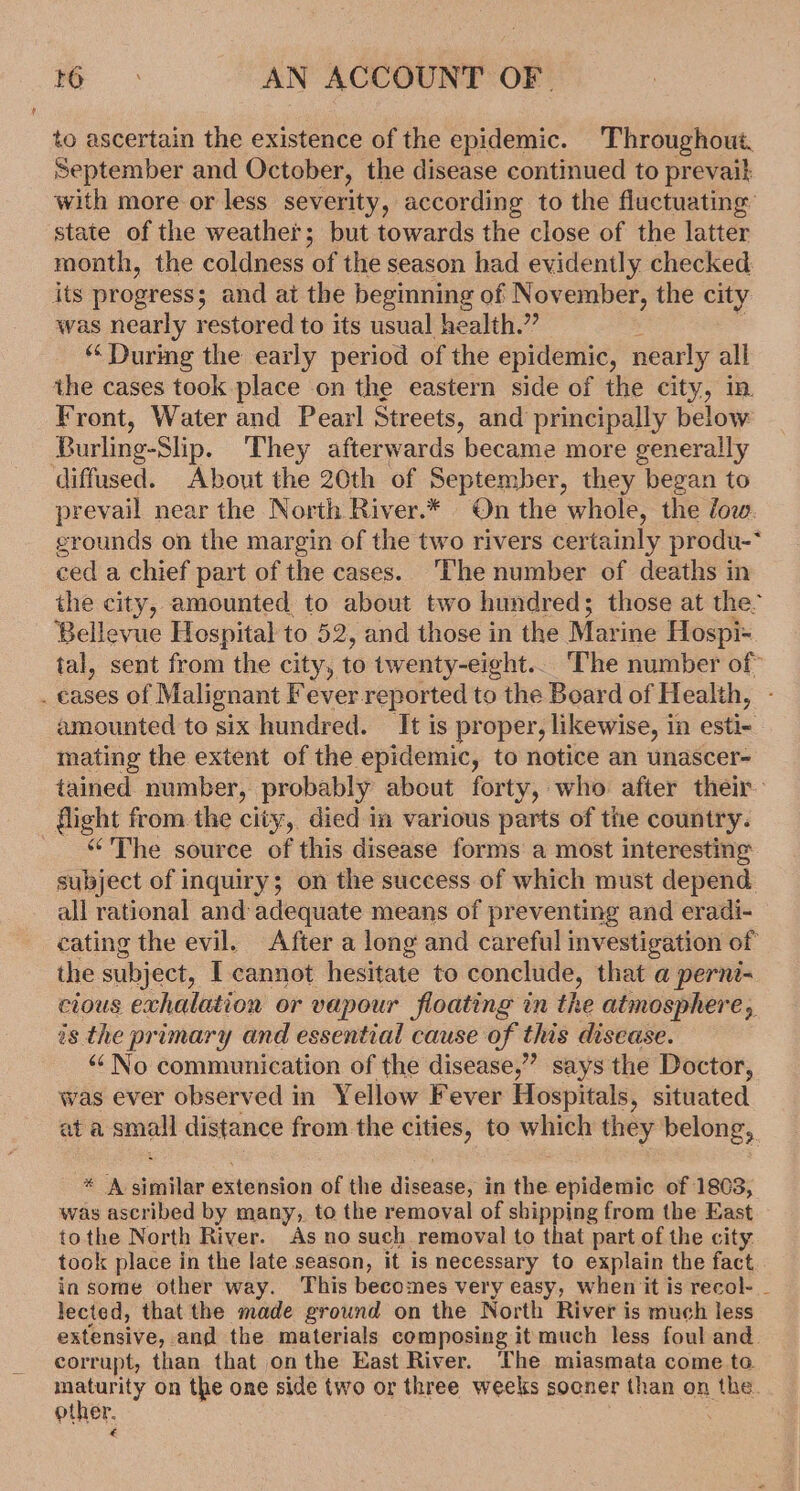 to ascertain the existence of the epidemic. Throughout. September and October, the disease continued to prevail with more or less severity, according to the fluctuating’ state of the weather; but towards the close of the latter month, the coldness of the season had evidently checked its progress; and at the beginning of November, the city was nearly restored to its usual health.” “ Durmeg the early period of the epidemic, nearly all the cases took place on the eastern side of the city, in Front, Water and Pearl Streets, and principally below Burling-Slip. They afterwards became more generally diffused. About the 20th of September, they began to prevail near the North River.* On the whole, the low. grounds on the margin of the two rivers certainly produ-* ced a chief part of the cases. ‘The number of deaths in the city, amounted to about two hundred; those at the’ - Bellevue Hospital to 52, and those in the Marine Hospi- tal, sent from the city, to twenty-eight... The number of . cases of Malignant Fever.reported to the Board of Health, amounted to six hundred. It is proper, likewise, in esti- mating the extent of the epidemic, to notice an unascer- tained number, probably about forty, who after their flight from the city, died in various parts of the country. “The source of this disease forms a most interesting subject of inquiry; on the success of which must depend all rational and adequate means of preventing and eradi- cating the evil. After a long and careful investigation of the subject, I cannot hesitate to conclude, that a perne- cious exhalation or vapour floating in the atmosphere, is the primary and essential cause of this disease. ““ No communication of the disease,” says the Doctor, was ever observed in Yellow Fever Hospitals, situated at a small distance from the cities, to which they belong, * A similar extension of the disease, in the epidemic of 1803, was ascribed by many, to the removal of shipping from the East tothe North River. As no such removal to that part of the city. took place in the late season, it is necessary to explain the fact in some other way. This becomes very easy, when it is recol- _ lected, that the made ground on the North River is much less extensive, and the materials composing it much less foul and. corrupt, than that onthe East River. The miasmata come ta other, on the one side two or three weeks socner than on the. other. :