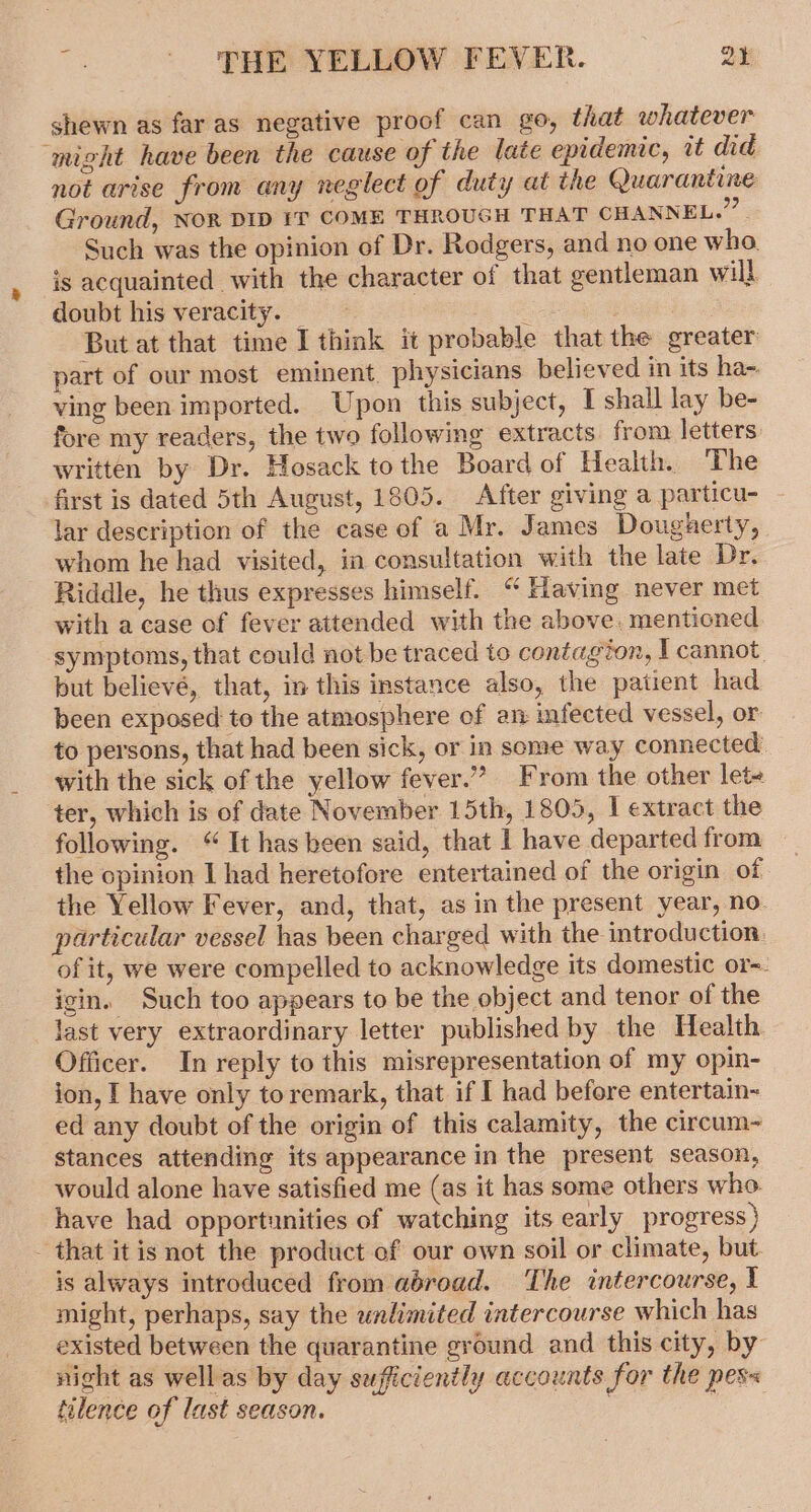 Ts - ‘THE YELLOW FEVER. Qy shewn as far as negative proof can go, that whatever “might have been the cause of the late epidemic, it did not arise from any neglect of duty at the Quarantine Ground, NOR DID IT COME THROUGH THAT CHANNEL.” Such was the opinion of Dr. Rodgers, and no one who is acquainted with the character of that gentleman will doubt his veracity. Dios But at that time I think it probable that the greater part of our most eminent. physicians believed in its ha-. ving been imported. Upon this subject, I shall lay be- fore my readers, the two following extracts. from letters written by Dr. Hosack tothe Board of Health. The first is dated 5th August, 1805. After giving a particu- lar description of the case of a Mr. James Dougherty, whom he had visited, in consultation with the late Dr. Riddle, he thus expresses himself. “ Having never met with a case of fever attended with the above. mentioned symptoms, that could not be traced to contagion, I cannot. but believé, that, in this instance also, the patient had been exposed to the atmosphere of an infected vessel, or to persons, that had been sick, or in some way connected. with the sick of the yellow fever.” From the other let- ter, which is of date November 15th, 1805, | extract the following. “It has been said, that | have departed from the opinion I had heretofore entertained of the origin of the Yellow Fever, and, that, as in the present year, no. particular vessel has been charged with the introduction: of it, we were compelled to acknowledge its domestic or~. igin. Such too appears to be the object and tenor of the last very extraordinary letter published by the Health Officer. In reply to this misrepresentation of my opin- ion, I have only toremark, that if I had before entertain- ed any doubt of the origin of this calamity, the circum~ stances attending its appearance in the present season, would alone have satisfied me (as it has some others who. have had opportunities of watching its early progress) that itis not the product of our own soil or climate, but. is always introduced from abroad. The intercourse, I might, perhaps, say the unlimited intercourse which has existed between the quarantine ground and this city, by night as wellas by day sufficiently accounts for the pes« tilence of last season. : :