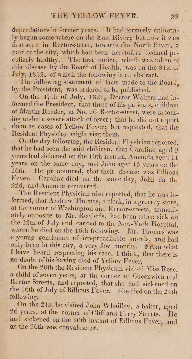 depredations in former years. It had formerly uniform- ly begun some where on the East River; but now it was first seen in Rector-street, towards the North River, a part of the city, which had been heretofore deemed pe- culiarly healthy. The first notice, which was taken of this disease by ihe Board of Health, was on the 31st of July, 1822, of which the following is an abstract. The following statement of facts made to the Board, by the President, was ordered to be published. On the 17th of July, 1822, Docter Walters had in- -formed the President, that three of his patients, children of Martin Reeder, at No. 26 Rector-street, were labour- ing under a severe attack of fever; that he did not report them as cases of Yellow Fever; but requested, that the Resident Physician might visit them. On the day following, the Resident Physician reported, that he had seen the said children, that Caroline aged 9 years had sickened on the 10th instant, Amanda aged 11 years on the same day, and John aged 15 years on the 16th. He pronounced, that their disease was Billious Fever. Caroline died on the same day, John on the 22d, and Amanda recovered. The Resident Physician aiso reported, that he was in- formed, that Andrew Thomas, a clerk, in a grocery store, at the corner of Washington and Rector-streets, immedi- ately opposite to Mr. Reeder’s, had been taker sick on the 12th of July and carried to the New-York Hospital, where he died on the 16th following. Mr. Thomas was ‘a young gentleman of irreproachable morals, and had only been in this city, a very few months. From what [have heard respecting his case, | think, that there is no doubt of his having died of Yellow Fever, On the 20th the Resident Physician visited Miss Rose, a child of seven years, at the corner of’ Greenwich and Rector Streets, and reported, that she had sickened on the 16th of July of Billious Fever. She died on the 24th following. On the 21st he visited John Whailley, a baker, aged 26 years, at the corner of Cliff and Ferry Streets. He had sickened on the 20th instant of Fillious Fever, and on the 26th was conyalescent,