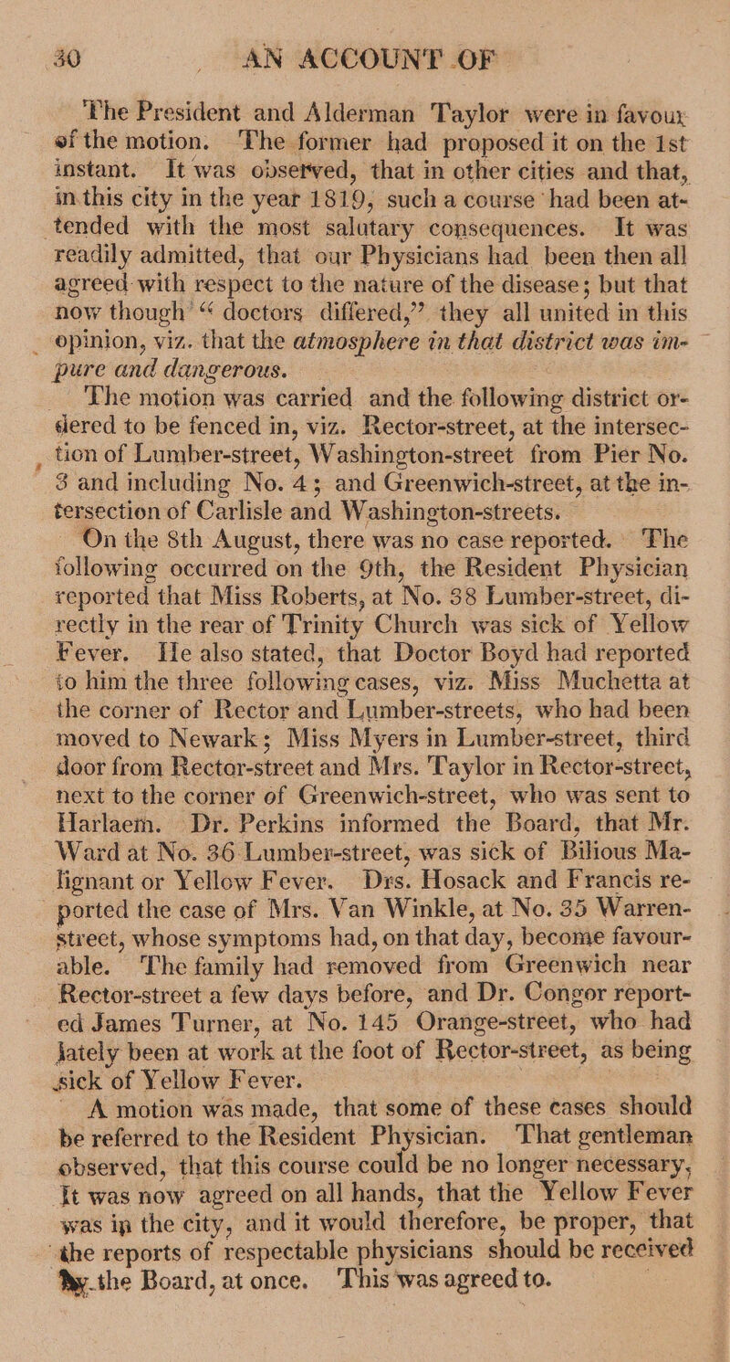 ‘The President and Alderman Taylor were in favour ef the motion. The former had proposed it on the Ist instant. It was observed, that in other cities and that, m.this city in the year 1819, such a course ‘had been at- tended with the most salutary consequences. It was readily admitted, that our Physicians had been then all agreed with respect to the nature of the disease; but that now though “ doctors differed,’”’ they all united in this _ opinion, viz. that the atmosphere in that district was im- — pure and dangerous. _ The motion was carried and the following district or- siered to be fenced in, viz. Rector-street, at the intersec- : tion of Lumber-street, Washington-street from Pier No. 3 and including No. 45 and Greenwich-street, at the in- tersection of Carlisle and Washington-streets. ~ On the 8th August, there was no case reported. The following occurred on the 9th, the Resident Physician reported that Miss Roberts, at No. 38 Lumber-street, di- rectly in the rear of ‘Trinity Church was sick of Yellow Fever. Ile also stated, that Doctor Boyd had reported to him the three following cases, viz. Miss Muchetta at the corner of Rector and Lumber-streets, who had been moved to Newark; Miss Myers in Lumber-street, third door from Rector-street and Mrs. Taylor in Rector-street, next to the corner of Greenwich-street, who was sent to Harlaem. Dr. Perkins informed the Board, that Mr. Ward at No. 36 Lumber-street, was sick of Bilious Ma- lignant or Yellow Fever. Drs. Hosack and Francis re- ported the case of Mrs. Van Winkle, at No. 35 Warren- street, whose symptoms had, on that day, become favour- able. The family had removed from Greenwich near Rector-street a few days before, and Dr. Congor report- ed James Turner, at No. 145 Orange-street, who had jately been at work at the foot of Rector-street, as bemg sick of Yellow Fever. | ! - A motion was made, that some of these cases should be referred to the Resident Physician. That gentleman observed, that this course could be no longer necessary, Jt was now agreed on all hands, that the Yellow Fever was ip the city, and it would therefore, be proper, that “ahe reports of respectable physicians should be received Ny.the Board, at once. This was agreed to.