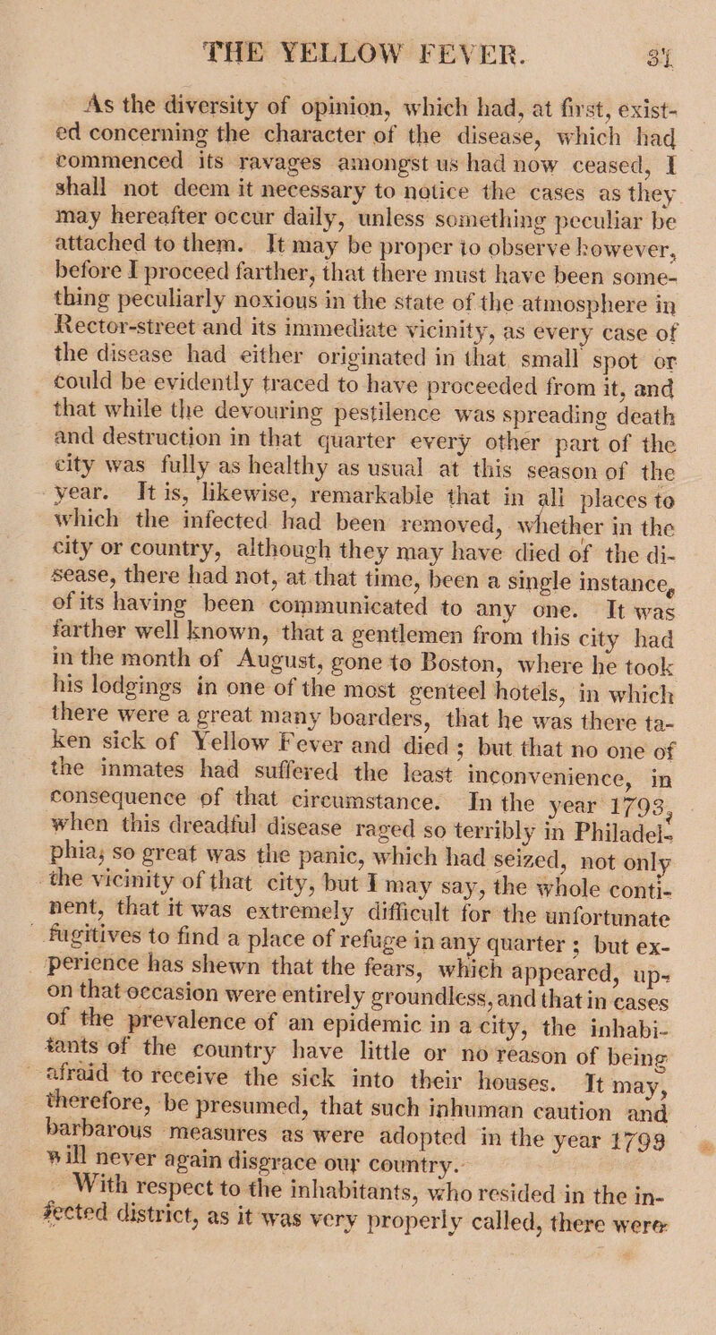 As the diversity of opinion, which had, at first, exist- ed concerning the character of the disease, which had commenced its ravages amongst us had now ceased, I shall not deem it necessary to notice the cases as they may hereafter occur daily, unless something peculiar be attached to them. It may be proper io observe however, before I proceed farther, that there must have been some- thing peculiarly noxious in the state of the atmosphere in Rector-street and its immediate vicinity, as every case of the disease had either originated in that. small spot or could be evidently traced to have proceeded from it, and that while the devouring pestilence was spreading death and destruction in that quarter every other part of the city was fully as healthy as usual at this season of the year. It is, likewise, remarkable that in all places te which the infected had been removed, whether in the city or country, although they may have died of the di- sease, there had not, at that time, been a single instance, ofits having been communicated to any one. It was farther well known, that a gentlemen from this city had in the month of August, gone to Boston, where he took his lodgings in one of the most genteel hotels, in which there were a great many boarders, that he was there ta- ken sick of Yellow Fever and died ; but that no one of the inmates had suffered the least inconvenience, in consequence of that circumstance. In the year: pacar when this dreadful disease raged so terribly in Philadel- phia; so great was the panic, which had seized, not only the vicinity of that city, but I may say, the whole conti- nent, that it was extremely difficult for the unfortunate _ fugitives to find a place of refuge in any quarter ; but ex- perience has shewn that the fears, which appeared, up- on that occasion were entirely groundless, and that in cases of the prevalence of an epidemic in a city, the inhabi- tants of the country have little or no reason of being afraid to receive the sick into their houses. Tt may, therefore, be presumed, that such inhuman caution and barbarous measures as were adopted in the year 1793 ~ will never again disgrace our country.- _ With respect to the inhabitants, who resided in the in- fected district, as it was very properly called, there were: