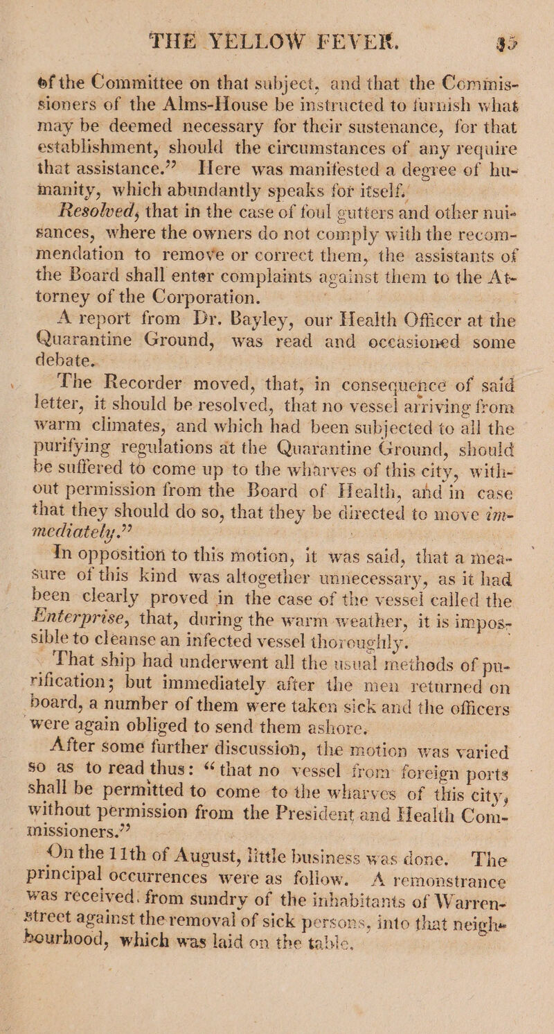 ofthe Committee on that subject, and that the Commis- sioners of the Alms-House be instructed to furnish what may be deemed necessary for their sustenance, for that establishment, should the circumstances of any require that assistance.” Here was manifested a degree of hu- manity, which abundantly speaks for itself.’ Resolved, that in the case of foul gutters and other nui- sances, where the owners do not comply with the recom- mendation to remove or correct them, the assistants of the Board shall enter complaints against them to the At- torney of the Corporation. : ice A report from Dr. Bayley, our Health Officer at the Quarantine Ground, was read and oceasioned some debate. The Recorder moved, that, in consequence of said letter, it should be resolved, that no vessel arriving from warm climates, and which had been subjected to all the purifying regulations at the Quarantine Ground, should be suffered to come up to the wharves of this city, with- out permission from the Beard of Health, ahd in case that they should do so, that they be directed to move im- mediately.” ais In opposition to this motion, it was said, that a mea- sure of this kind was altogether unnecessary, as it had been clearly proved in the case of the vessel called the Enterprise, that, during the warm weather, it is impos- sible to cleanse an infected vessel thoroughly. That ship had underwent all the usual metheds of pu- rification; but immediately after the men returned on board, a number of them were taken sick and the officers were again obliged to send them ashore. After some further discussion, the motion was varied so as to read thus: “that no vessel from: forcion ports shall be permitted to come to the wharves of this city, without permission from the President and Health Com- missioners.”’ , 5 On the 11th of August, little business was done. The principal occurrences were as follow. A remonstrance _ was received. from sundry of the inhabitants of Warren- _ Street against the removal of sick persons, into that neigh» hourhood, which was laid on the table.