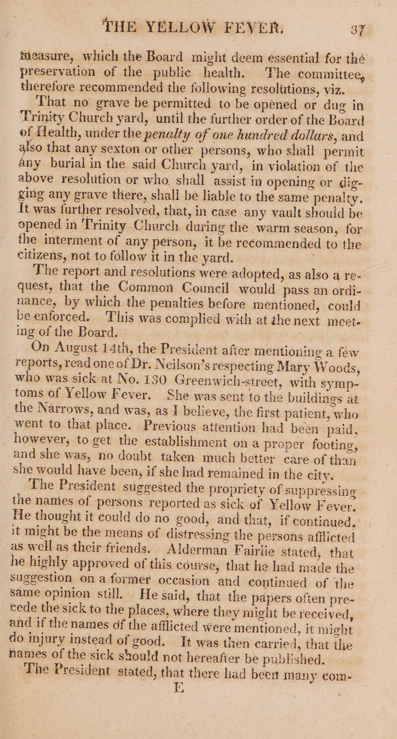 measure, which the Board might deem essential for thé preservation of the public health. The comimittee, therefore recommended the following resolutions, viz. That no grave be permitted to be opened or dug in ‘Trinity Church yard, until the further order of the Board of ffealth, under the penalty of one hundred dollars, and also that any sexton or other persons, who shall permit any burial in the said Church yard, in violation of the above resoltition or who. shall assist in opening or dig- ging any grave there, shall be liable to the same penalty. It was further resolved, that, in case any vault should be opened in ‘Trinity Church during the warm season, for the interment of any person, it be recommended to the citizens, not to follow it in the yard. | : The report and resolutions were adopted, as also a re- quest, that the Common Council would pass an ordi- - nance, by which the penalties before mentioned, could be enforced. This was complied with at thenext meet- ing of the Board. On August 14th, the President afier mentioning a few reports, read one of Dr. Neilson’s respecting Mary Woods, who was sick at No. 130 Greenwich-street, with symp- toms of Yellow Fever. She was sent to the buildings at the Narrows, and was, as I believe, the first patient, who went to that place. Previous attention had been’ paid, however, to get the establishment on a proper footing, and she was, no doubt taken much better care of than she would have been, if she had remained in the city. The President suggested the propriety of suppressing the namies of persons reported as sick of Yellow Fever, He thought it could do no good, and that, if continued, it might be the means of distressing the persons afflicted as well as their friends. Alderman Fairlie stated, that he highly approved of this course, that he had made the ‘Suggestion ona former occasion and continued of the Same opinion still. He said, that the papers often pre-~ cede the sick to the places, where they might be received, and if the names of the afflicted were mentioned, it might do injury instead of good. Tt was then carried, that ihe names of the sick should not hereafter be published. The President stated, that there liad beow many com- &gt;