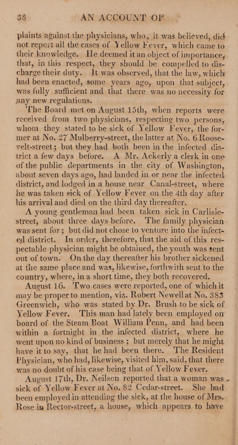 plaints against the physicians, who, it was believed, did not report all the cases of Yellow Fever, which came to their knowledge. He deemed it an object of importance, that, in this. respect, they should be compelled to dis- charge their duty. It was observed, that the law, which: had been enacted, some years ago, upon that subject, was fully sufficient and that there was no necessity for any new regulations. | Rae ‘The Board met on August 15th, when reports were received from two physicians, respecting two persons, whom they stated to be sick of Yellow Fever, the for- mer at No. 27 Mulberry-street, the latter at No. 6 Roose- velt-street ; but they had both been in the infected dis- trict a few days before. A Mr. Ackerly a clerk in one of the public departments in the city of Washington, about seven days ago, had landed in or near the infected, district, and lodged in a house near Canal-street, where he was taken sick of Yellow Fever on the 4th day after his arrival and died on the third day thereafter. | A young gentleman had been taken sick in Carlisle- street, about three days before. ‘The family physician was sent for; but did not chose to venture into the infect- ed district. In order, therefore, that the aid of this res- pectable physician might be obtained, the youth was sent out of town. On the day thereafter his brother sickened at the same place and was, likewise, forthwith sent to the country, where, ina short time, they both recovered. August 16. ‘Two cases were reported, one of which it may be proper to mention, viz. Robert Newellat No. 383 Greenwich, who was stated by Dr. Brush-to be sick of. Yellow Fever, This man had lately been employed on board of the Steam Boat William Penn, and had been within a fortnight in the infected district, where he went upon no kind of business ; but merely that he might have itto say, that he had been there. ‘The Resident Physician, who had, likewise, visited him, said, that there was no doubt of his case being that of Yellow Fever. August 17th, Dr. Neilson reported that a woman was. sick of Yellow Fever at No. 82 Cedar-street. She had been employed in attending the sick, at the house of Mrs... Rose in Rector-street, a house, which appears to have