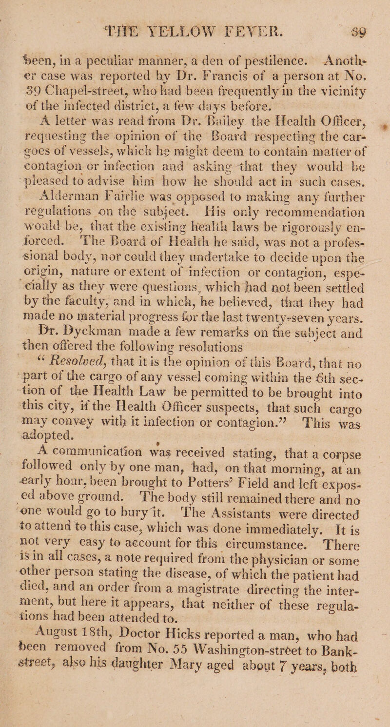 ‘een, in a peculiar manner, a den of pestilence. Anoth= er case was reported by Dr. Francis of a person at No. 39 Chapel-street, who had been frequently in the vicinity of the infected district, a few days before. A letter was read from Dr. Bailey the Health Officer, requesting the opinion of the Board respecting the car- goes of vessels, which he might deem to contain matter of contagion or infection and asking that they would be pleased to advise him how he should act in such cases. Alderman Fairlie was oppesed to making any further regulations on the subject. His only recommendation would be, that the existing health laws be rigorously en- forced. ‘The Board of Health he said, was not a profes- sional body, nor ceuld they undertake to decide upon the origin, nature or extent of infection or contagion, espe- cially as they were questions, which had not been settled by the faculty, and in which, he believed, that they had made no material progress for the last twenty-seven years. Dr. Dyckman made a few remarks on the subject and then offered the following resolutions é : “ Resolved, that it is the opinion of this Board, that no “part of the cargo of any vessel coming within the 6th sec- ‘tion of the Health Law be permitted to be brought into this city, if the Health Officer suspects, that such cargo may convey with it infection or contagion.” This was adopted. ; | A communication was received stating, that a corpse followed only by one man, tad, on that morning, at an early hour, been brought to Petters’ Field and left expos- ed above ground. The body still remained there and no one would go to buryit. The Assistants were directed to attend to this case, which was done immediately. It is not very easy to account for this circumstance. There 18 in all cases, a note required from the physician or some other person stating the disease, of which the patient had died, and an order from a magistrate directing the inter- ment, but here it appears, that neither of these regula- tions had been attended to. August 18th, Doctor Hicks reported a man, who had been removed from No. 55 Washington-street to Bank- street, also his daughter Mary aged about 7 years, both