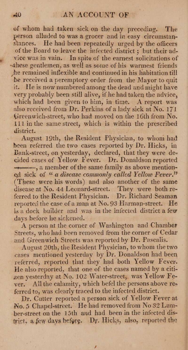 of whom had taken sick on the day preceding. The erson alluded to was a grocer and in easy circumstan- stances. He had been repeatedly urged by the officers of the Board to leave the infected district ; but their ad- wice was in vain. In spite of the earnest solivitations of ~ihese gentlemen, as wel! as some of his warmest friends he remained inflexible and continued in his habitation till ‘be received a peremptory order from the Mayor to quit it. He is now numbered among the dead and might have very probably been still alive, if he had taken the advice, which had been given to him, in time. A report was also received from Dr. Perkins of a lady sick at No. 171 ‘Greenwich-street, who had moved on the 16th from No. 1il inthe same str eet, which is within the prescribed district. : August 19th, the Resident Physician, to whom had been referred the two cases reported by Dr. Hicks, in Bank-sireet, on yesterday, declared, that they were de- cided cases of Yellow Fever. Dr. Donaldson reported , a member of the same family as above mention- ed sick of “a disease commonly called Yellow Fever.” (These were his words) and also another of the same disease at No. 44 Leonard-street. ‘They were both re- ferred to the Resident Physician. Dr. Richard Seaman reported the case of aman at No. 93 Harman-street.. He isa dock builder and was in the infected district a few days before he sickened. A person at the corner of Washington and Chamber Streets, who had been removed from the corner of Cedar and Greenwich Streets was reported by Dr. Pascalis. August 20th, the Resident Physician, to whom the two cases “mentioned yesterday by Dr. Donaldson had been referred, reported that they had both Yellow Fever. _ He also reported, that one of the cases named by a citi- zen yesterday at No. 102 Water-street,. was Yellow Fe- ver. Allthe calamity, which befel the persons above re- ferred to, was clearly traced to the infected district. _ Dr, Cutter reported a person sick of Yellow Fever at No. 5 Chapel-street. He had removed from No 32 Lum- ber-street on the 15th and had been in the infected dis- trict, a few days before. Dy. Hicks, also, reported the