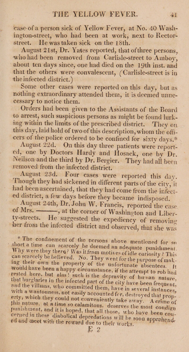 case-of a person sick of Yellow Fever, at No. 40 Wash- ington-street, who had been at work, next to Rector- street. Hewastaken sick onthe 18th. August 21st, Dr. Yates reported, that ofthree persons, who had been removed from Carlisle-street to Amboy, about ten days since, one had died on the 19th inst. and that the others were convalescent, (Carlisle-street is in the infected district.) 3 Some other cases were reported on this day, but as nothing extraordinary attended them, it is deemed unne- cessary to notice them. / Orders had been given to the Assistants of the Board to arrest, such suspicious persons as might be found lurk- ing witain the limits of the prescribed district. They on this day, laid hold of two of this description, whom the offi- cers of the police ordered to be confined for sixty days.* August 22d. On this day three patients were report- ed, one by Doctors Hardy and Hosack, one by Dr. Neilson and the third by Dr. Bergier. They had all been removed from the infected district. August 23d. Four cases were reported this day. ‘Though they bad sickened in different parts of the city, it had been ascertained, that the y had come from the infect- ed district, a few days before they became indisposed. August 24th, Dr, John W. Francis, reported the case of Mrs. , at the corner of Washington and Liber- ty-streets. He suggested the expediency of removing her from the infected district and observed, that she was “The conSnement of the persons above mentioned for se short a time can scarcely be deemed an adequate punishment. Why were they there? Was itfrom motives ofidle curiosity ? This can scarcely be believed. No. They went for the purpose of mak- ing their own the property of the unfortunate absentees. It would have been a happy circumstance, if the attempt to rob had ‘rested here, but alas! such is the depravity of human nat ure that burglaries in the infected part of the city have been frequent, and the villians, who committed them, have in several instances, with a wantonness, not easily accounted for, destroyed that pro : erty, which they could not conveniently take away. Acrime bE this nature, at atime so calamitous, deserves the most condign ‘punishment, and it is hoped, that all those, who have been Gbsi- cerned in these diabolical depredations will be soon a prehend -edand meet with the reward d ue to their works, li E 2 4