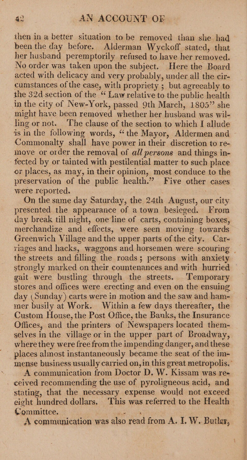 ihen in a, better situation to be removed than she had been the day before. Alderman Wyckoff stated, that her husband peremptorily refused to have her removed. No order was taken upon the subject. Here the Board acted with delicacy and very probably, under all the cir- cumstances of the case, with propriety ; but agreeably to the 32d-section of the “ Law relative to the public health in the city of New-York, passed 9th March, 1805” she might have been removed whether her husband was wil- ling or not. ‘The clause of the section to which I allude as in the following words, “the Mayor, Aldermen and — Commonalty shall haye power in their discretion to re- move or order the removal of all persons and things in- tected by or tainted with pestilential matter to such place or places, as may, in their opinion, most conduce to the preservation of the public health.” Five other cases were reported. On the same day Saturday, the 24th August, our city presented the appearance of a town besieged. From day break till night, one line of carts, containing boxes, merchandize and effects, were seen moving towards Greenwich Village and the upper parts of the city. Car~ riages and hacks, waggons and horsemen were scouring | the streets and filling the roads; persons with anxiety strongly marked on their countenances and with hurried gait were bustling through the streets. Temporary stores and offices were erecting and even on the ensuing day (Sunday) carts were in motion and the saw and ham- mer busily at Work. Within a few days thereafter, the Custom House, the Post Office, the Banks, the Insurance. Offices, and the printers of Newspapers located them- selves in the village or in the upper part of Broadway, where they were free from the impending danger, and these mense business usually carried on, in this great metropolis. A communication from Doctor D. W. Kissam was re+ . ceived recommending the use of pyroligneous acid, and stating, that the necessary expense would not exceed eight hundred dollars. ‘This was referred to the Health | {’ommittee. Ce amiae © a A. communication was also read from A. I. W. Butler,