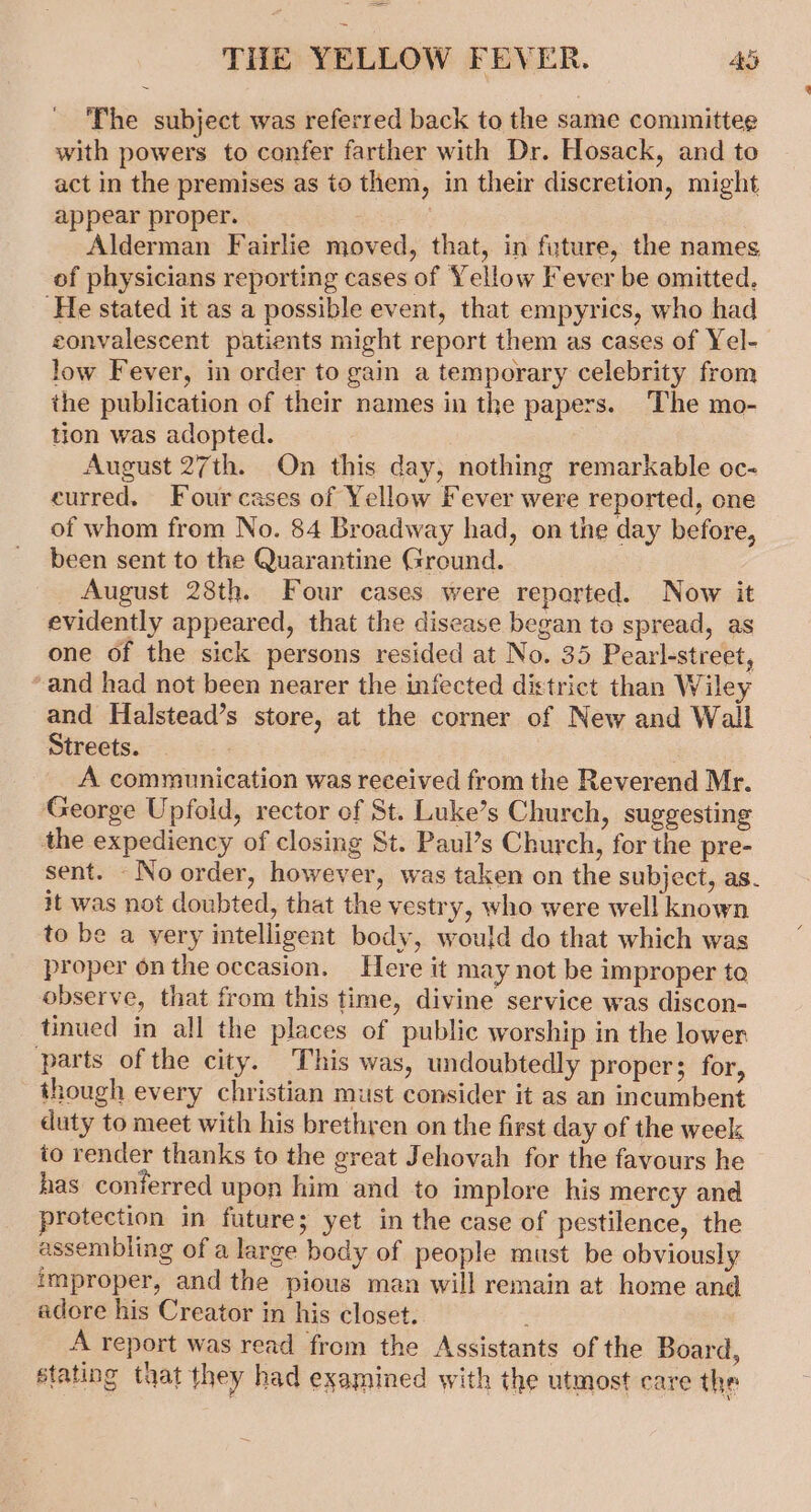 The subject was referred back to the same committee with powers to confer farther with Dr. Hosack, and to act in the premises as to them, in their discretion, might appear proper. . Alderman Fairlie moved, that, in future, the names of physicians reporting cases of Yellow Fever be omitted. ‘He stated it as a possible event, that empyrics, who had convalescent patients might report them as cases of Yel-_ low Fever, in order to gain a temporary celebrity from the publication of their names in the papers. The mo- tion was adopted. August 27th. On this day, nothing remarkable oc- curred. Fourcases of Yellow Fever were reported, one of whom from No. 84 Broadway had, on the day before, been sent to the Quarantine Ground. August 28th. Four cases were reported. Now it evidently appeared, that the disease began to spread, as one of the sick persons resided at No. 35 Pearl-street, ‘and had not been nearer the infected district than Wiley and Halstead’s store, at the corner of New and Wall Streets. ? : A communication was received from the Reverend Mr. George Upfold, rector of St. Luke’s Church, suggesting the expediency of closing St. Paul’s Church, for the pre- sent. No order, however, was taken on the subject, as. it was not doubted, that the vestry, who were well known to be a very intelligent body, would do that which was proper on the occasion. Here it may not be improper ta observe, that from this time, divine service was discon- tinued in all the places of public worship in the lower parts of the city. This was, undoubtedly proper; for, though every christian must consider it as an incumbent duty to meet with his brethren on the first day of the week io render thanks to the great Jehovah for the favours he has conferred upon him and to implore his mercy and protection in future; yet in the case of pestilence, the assembling of a large body of people must be obviously improper, and the pious man will remain at home and adore his Creator in his closet. A report was read from the Assistants of the Board, stating tuat they had examined with the utmost care the