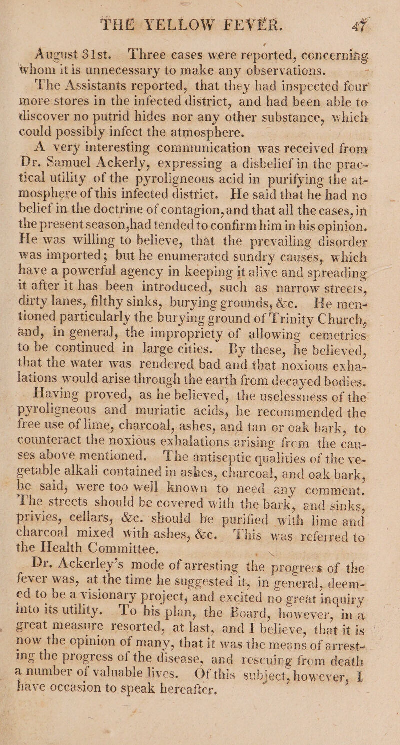 August 31st. Three cases were reported, concerning whom it is unnecessary to make any observations. Z The Assistants reported, that they had inspected four more stores in the infected district, and had been able to discover no putrid hides nor any other substance, which could possibly infect the atmosphere. . _A very interesting communication was received from Dr. Samuel Ackerly, expressing a disbelief in the prac- tical utility of the pyrcligneous acid in purifying the at- mosphere of this infected district. He said that he had no belief in the doctrine of contagion, and that all the cases, in the present season,had tended to confirm him in his opinion. He was willing to believe, that the prevailing disorder was imported; but he enumerated sundry causes, which have a powerful agency in keeping it alive and spreading it afier it has been introduced, such as narrow streets, dirty lanes, filthy sinks, burying grounds, &amp;c. He men- tioned particularly the burying ground of Trinity Church, and, in general, the impropriety of allowing cemetries. to be continued in large cities. By these, he believed, that the water was rendered bad and that noxious exha- lations would arise through the earth from decayed bodies. Having proved, as he believed, the uselessness of the -pyroligneous and muriatie acids, he recommended the free use of lime, charcoal, ashes, and tan or oak bark, to counteract the noxious exhalations arising frcm the cau- ses above mentioned. The antiseptic qualities of the ve- getable alkali contained in ashes, charcoal, and oak bark, be said, were too well known to need any comment. The streets should be covered with the bark, and sinks, privies, cellars, &amp;c. should be purified with lime and charcoal mixed with ashes, &amp;c. This was referred to the Health Committee. ae Dr. Ackerley’s mode of arresting the progress of the fever was, at the time he suggested it, in general, deem- ed to be a visionary project, and excited no great inquiry into its utility. To his plan, the Board, however, in a great measure resorted, at last, and I believe, that it is now the opinion of many, that it was the means of arrest~ ing the progress of the disease, and rescuing from death a number of valuable lives. Of this subject, however, I have occasion to speak hercattcr.