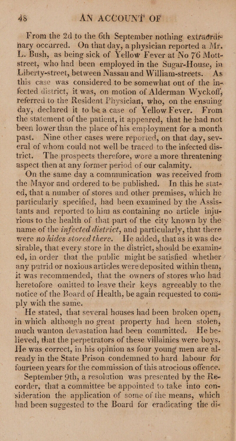 From the 2d to the 6th September nothing extraérdr nary occurred. On that day, a physician reported a Mr. L. Bush, as being sick of Yellow Fever at No 76 Mott- street, who had been eniployed in the Sugar-House, in Liberty-street, between Nassau and William-streets. As this case was considered to be somewliat out of the in- fected district, it was, on motion of Alderman Wyckoff; referred to the Resident Physician, who, on the ensuing day, declared it tobe acase of YellowFever. From the statement of the patient, it appeared, that he had not been lower than the place of his employment for a month past. Nine other cases were reporied, on that day, sev- eral of whom could not well be traced to the infected dis- trict. The prospects therefore, wore a more threatening aspect then at any former period of our calamity. On the same day a communication was received from the Mayor and ordered to be published. In this he siat- ed, that a number of stores and other premises, which he particularly specified, had been examined by the Assis- tants and reported to him as containing no article inju- rious to the health of that part of the city known by the name of the infected district, and particularly, that there were no hides storedthere. He added, that as it was de- sirable, that every store in the district, should be examin-= ed, in order that the public might be satisfied. whether / any putrid or noxious articles were deposited within them, it was recommended, that the owners of stores who had heretofore. omitted to leave their keys agreeably to the notice of the Board of Health, be again requested to coni- ply with the same. 7 - He stated, that several houses had been broken open, in which although no great property had heen stolen, much wanton devastation had been committed. He be- lieved, that the perpetrators of these villainies were boys. He was correct, in his opinion as four young men are al- ready in the State Prison condemned to hard labour for fourteen years for the commission of this atrocious offence. September 9th, a resolution was presented by the Re- corder, that a committee be appointed to take into con- sideration the application of some of the means, which had been suggested to the Board for eradicating the di-