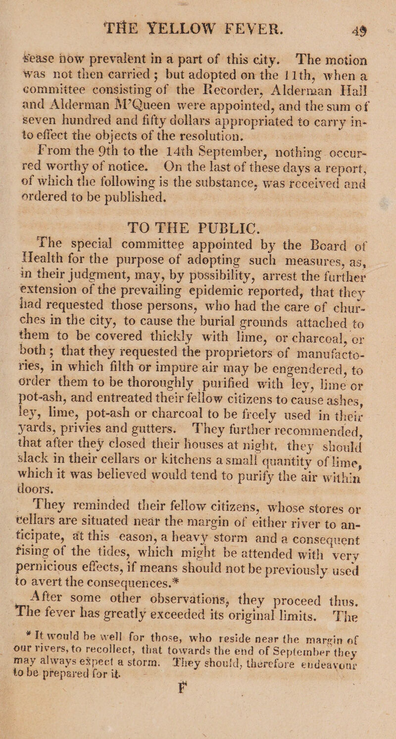 Sease iow prevalent in a part of this city. ‘The motion was not then carried ; but adopted on the 11th, when a committee consisting of the Recorder, Alderman Hall and Alderman M’Queen were appointed, and the sum of seven hundred and fifty dollars appropriated to carry in- to effect the objects of the resolution. From the 9th to the 14th September, nothing occur- red worthy of notice. On the last of these days a report, of which the following is the substance, was received and ordered to be published. TO THE PUBLIC. The special committee appointed by the Board of Mfealth for the purpose of adopting such measures, as, ~ in their judgment, may, by possibility, arrest the further extension of the prevailing epidemic reported, that they had requested those persons, who had the care of chur- ches in the city, to cause the burial grounds attached to them to be covered thickly with lime, or charcoal, er both; that they requested the proprietors of manufacto- ries, in which filth or impure air may be engendered, to order them to be thoroughly purified with ley, lime or pot-ash, and entreated their fellow citizens to cause ashes, ley, lime, pot-ash or charcoal to be freely used in their yards, privies and gutters. They further recommended, that after they closed their houses at night, they should slack in their cellars or kitchens a small quantity of lime, which it was believed would tend to purify the air within doors. RS _ They reminded their fellow citizens, whose stores or tellars are situated near the margin of either river to an- ticipate, at this eason,a heavy storm anda consequent fising of the tides, which might be attended with very pernicious effects, if means should not be previously used to avert the consequences.* After some other observations, they proceed thus. The fever has greatly exceeded its original limits. The *It would be well for those, who reside near the margin of our rivers, to recollect, that towards the end of September they may always eXpect a storm. They should, therefore endeavour tobe prepared for it, ~ i